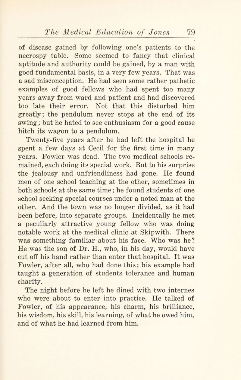 of disease gained by following one’s patients to the necrospy table. Some seemed to fancy that clinical aptitude and authority could be gained, by a man with good fundamental basis, in a very few years. That was a sad misconception. He had seen some rather pathetic examples of good fellows who had spent too many years away from ward and patient and had discovered too late their error. Not that this disturbed him greatly; the pendulum never stops at the end of its swing; but he hated to see enthusiasm for a good cause hitch its wagon to a pendulum. Twenty-five years after he had left the hospital he spent a few days at Cecil for the first time in many years. Fowler was dead. The two medical schools re¬ mained, each doing its special work. But to his surprise the jealousy and unfriendliness had gone. He found men of one school teaching at the other, sometimes in both schools at the same time; he found students of one school seeking special courses under a noted man at the other. And the town was no longer divided, as it had been before, into separate groups. Incidentally he met a peculiarly attractive young fellow who was doing notable work at the medical clinic at Skipwith. There was something familiar about his face. Who was he? He was the son of Dr. H., who, in his day, would have cut off his hand rather than enter that hospital. It was Fowler, after all, who had done this; his example had taught a generation of students tolerance and human charity. The night before he left he dined with two internes who were about to enter into practice. He talked of Fowler, of his appearance, his charm, his brilliance, his wisdom, his skill, his learning, of what he owed him, and of what he had learned from him.