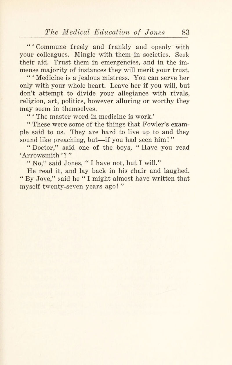 “ ‘ Commune freely and frankly and openly with your colleagues. Mingle with them in societies. Seek their aid. Trust them in emergencies, and in the im¬ mense majority of instances they will merit your trust. “ ‘ Medicine is a jealous mistress. You can serve her only with your whole heart. Leave her if you will, but don’t attempt to divide your allegiance with rivals, religion, art, politics, however alluring or worthy they may seem in themselves. “ ‘ The master word in medicine is work.’ “ These were some of the things that Fowler’s exam¬ ple said to us. They are hard to live up to and they sound like preaching, but—if you had seen him! ” “ Doctor,” said one of the boys, “ Have you read ‘Arrowsmith ’ ? ” “ No,” said Jones, “ I have not, but I will.” He read it, and lay back in his chair and laughed. “ By Jove,” said he “ I might almost have written that myself twenty-seven years ago! ”