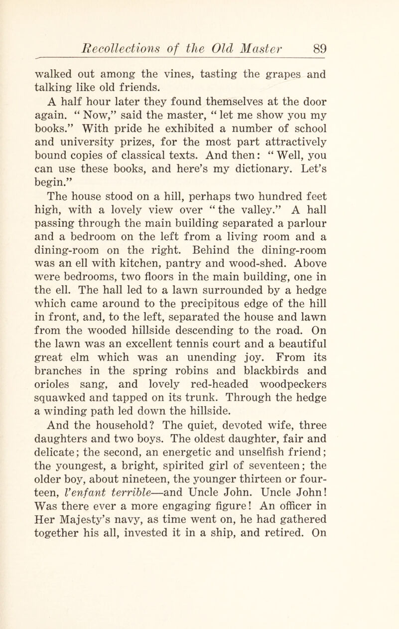 walked out among the vines, tasting the grapes and talking like old friends. A half hour later they found themselves at the door again. “ Now,” said the master, “ let me show you my books.” With pride he exhibited a number of school and university prizes, for the most part attractively bound copies of classical texts. And then: “ Well, you can use these books, and here’s my dictionary. Let’s begin.” The house stood on a hill, perhaps two hundred feet high, with a lovely view over “ the valley.” A hall passing through the main building separated a parlour and a bedroom on the left from a living room and a dining-room on the right. Behind the dining-room was an ell with kitchen, pantry and wood-shed. Above were bedrooms, two floors in the main building, one in the ell. The hall led to a lawn surrounded by a hedge which came around to the precipitous edge of the hill in front, and, to the left, separated the house and lawn from the wooded hillside descending to the road. On the lawn was an excellent tennis court and a beautiful great elm which was an unending joy. From its branches in the spring robins and blackbirds and orioles sang, and lovely red-headed woodpeckers squawked and tapped on its trunk. Through the hedge a winding path led down the hillside. And the household? The quiet, devoted wife, three daughters and two boys. The oldest daughter, fair and delicate; the second, an energetic and unselfish friend; the youngest, a bright, spirited girl of seventeen; the older boy, about nineteen, the younger thirteen or four¬ teen, Venfant terrible—and Uncle John. Uncle John! Was there ever a more engaging figure! An officer in Her Majesty’s navy, as time went on, he had gathered together his all, invested it in a ship, and retired. On