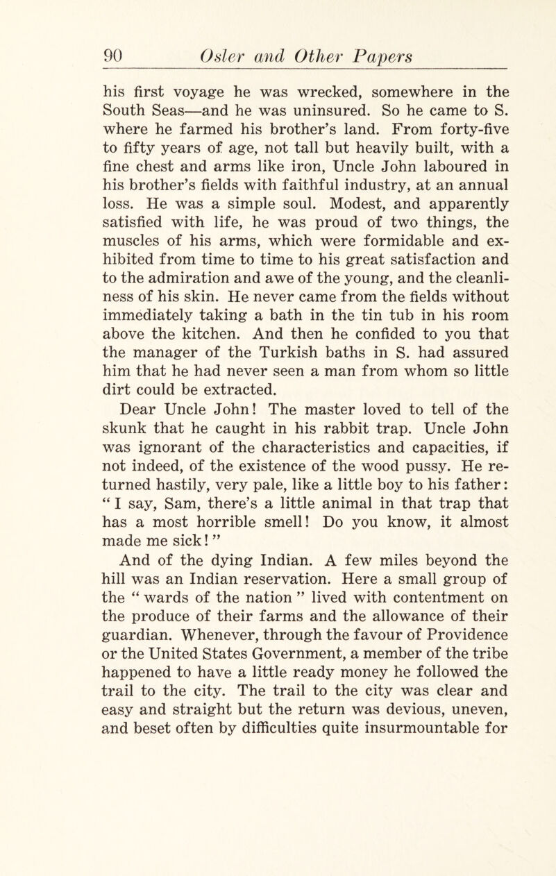 his first voyage he was wrecked, somewhere in the South Seas—and he was uninsured. So he came to S. where he farmed his brother’s land. From forty-five to fifty years of age, not tall but heavily built, with a fine chest and arms like iron, Uncle John laboured in his brother’s fields with faithful industry, at an annual loss. He was a simple soul. Modest, and apparently satisfied with life, he was proud of two things, the muscles of his arms, which were formidable and ex¬ hibited from time to time to his great satisfaction and to the admiration and awe of the young, and the cleanli¬ ness of his skin. He never came from the fields without immediately taking a bath in the tin tub in his room above the kitchen. And then he confided to you that the manager of the Turkish baths in S. had assured him that he had never seen a man from whom so little dirt could be extracted. Dear Uncle John! The master loved to tell of the skunk that he caught in his rabbit trap. Uncle John was ignorant of the characteristics and capacities, if not indeed, of the existence of the wood pussy. He re¬ turned hastily, very pale, like a little boy to his father: “ I say, Sam, there’s a little animal in that trap that has a most horrible smell! Do you know, it almost made me sick! ” And of the dying Indian. A few miles beyond the hill was an Indian reservation. Here a small group of the “ wards of the nation ” lived with contentment on the produce of their farms and the allowance of their guardian. Whenever, through the favour of Providence or the United States Government, a member of the tribe happened to have a little ready money he followed the trail to the city. The trail to the city was clear and easy and straight but the return was devious, uneven, and beset often by difficulties quite insurmountable for