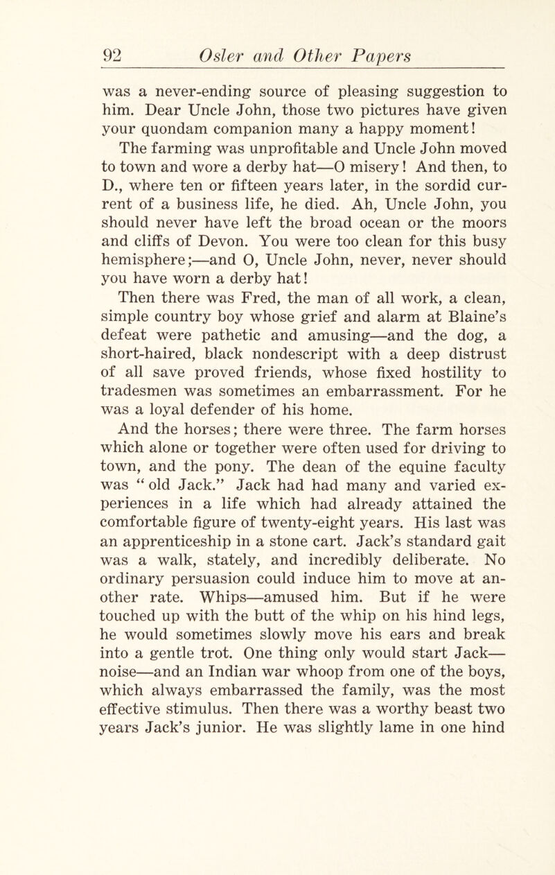 was a never-ending source of pleasing suggestion to him. Dear Uncle John, those two pictures have given your quondam companion many a happy moment! The farming was unprofitable and Uncle John moved to town and wore a derby hat—0 misery! And then, to D., where ten or fifteen years later, in the sordid cur¬ rent of a business life, he died. Ah, Uncle John, you should never have left the broad ocean or the moors and cliffs of Devon. You were too clean for this busy hemisphere;—and O, Uncle John, never, never should you have worn a derby hat! Then there was Fred, the man of all work, a clean, simple country boy whose grief and alarm at Blaine’s defeat were pathetic and amusing—and the dog, a short-haired, black nondescript with a deep distrust of all save proved friends, whose fixed hostility to tradesmen was sometimes an embarrassment. For he was a loyal defender of his home. And the horses; there were three. The farm horses which alone or together were often used for driving to town, and the pony. The dean of the equine faculty was “ old Jack.” Jack had had many and varied ex¬ periences in a life which had already attained the comfortable figure of twenty-eight years. His last was an apprenticeship in a stone cart. Jack’s standard gait was a walk, stately, and incredibly deliberate. No ordinary persuasion could induce him to move at an¬ other rate. Whips—amused him. But if he were touched up with the butt of the whip on his hind legs, he would sometimes slowly move his ears and break into a gentle trot. One thing only would start Jack— noise—and an Indian war whoop from one of the boys, which always embarrassed the family, was the most effective stimulus. Then there was a worthy beast two years Jack’s junior. He was slightly lame in one hind