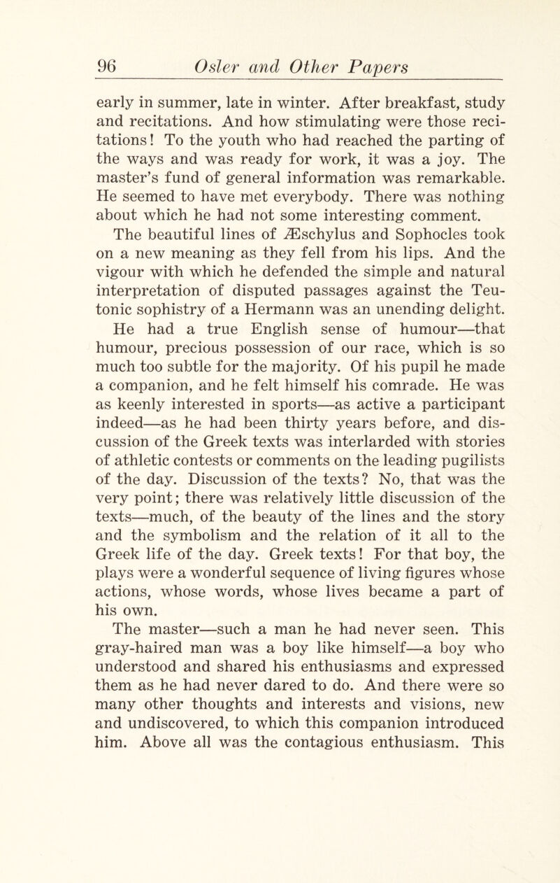 early in summer, late in winter. After breakfast, study and recitations. And how stimulating were those reci¬ tations ! To the youth who had reached the parting of the ways and was ready for work, it was a joy. The master’s fund of general information was remarkable. He seemed to have met everybody. There was nothing about which he had not some interesting comment. The beautiful lines of Aeschylus and Sophocles took on a new meaning as they fell from his lips. And the vigour with which he defended the simple and natural interpretation of disputed passages against the Teu¬ tonic sophistry of a Hermann was an unending delight. He had a true English sense of humour—that humour, precious possession of our race, which is so much too subtle for the majority. Of his pupil he made a companion, and he felt himself his comrade. He was as keenly interested in sports—as active a participant indeed-—as he had been thirty years before, and dis¬ cussion of the Greek texts was interlarded with stories of athletic contests or comments on the leading pugilists of the day. Discussion of the texts? No, that was the very point; there was relatively little discussion of the texts—much, of the beauty of the lines and the story and the symbolism and the relation of it all to the Greek life of the day. Greek texts! For that boy, the plays were a wonderful sequence of living figures whose actions, whose words, whose lives became a part of his own. The master—such a man he had never seen. This gray-haired man was a boy like himself—a boy who understood and shared his enthusiasms and expressed them as he had never dared to do. And there were so many other thoughts and interests and visions, new and undiscovered, to which this companion introduced him. Above all was the contagious enthusiasm. This