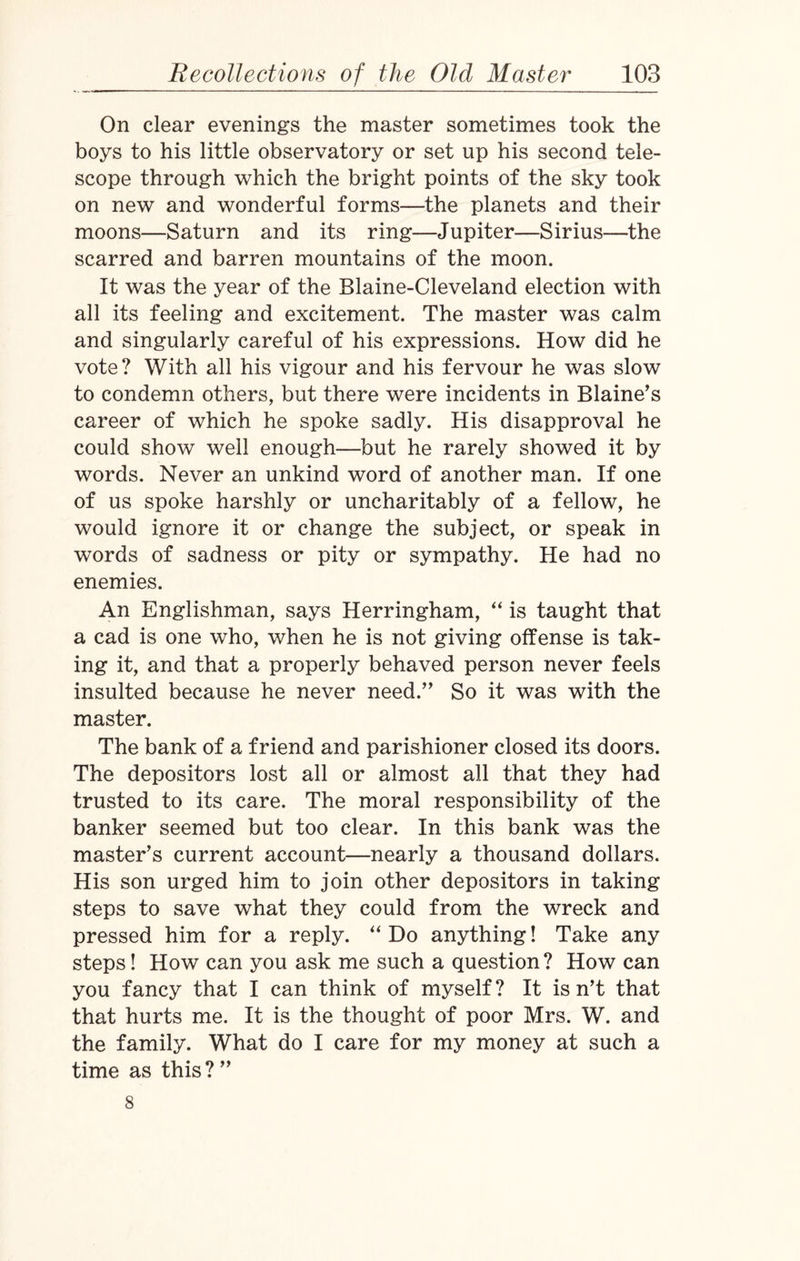 On clear evenings the master sometimes took the boys to his little observatory or set up his second tele¬ scope through which the bright points of the sky took on new and wonderful forms—the planets and their moons—Saturn and its ring—Jupiter—Sirius—the scarred and barren mountains of the moon. It was the year of the Blaine-Cleveland election with all its feeling and excitement. The master was calm and singularly careful of his expressions. How did he vote? With all his vigour and his fervour he was slow to condemn others, but there were incidents in Blaine's career of which he spoke sadly. His disapproval he could show well enough—but he rarely showed it by words. Never an unkind word of another man. If one of us spoke harshly or uncharitably of a fellow, he would ignore it or change the subject, or speak in words of sadness or pity or sympathy. He had no enemies. An Englishman, says Herringham, “ is taught that a cad is one who, when he is not giving offense is tak¬ ing it, and that a properly behaved person never feels insulted because he never need. So it was with the master. The bank of a friend and parishioner closed its doors. The depositors lost all or almost all that they had trusted to its care. The moral responsibility of the banker seemed but too clear. In this bank was the master's current account—nearly a thousand dollars. His son urged him to join other depositors in taking steps to save what they could from the wreck and pressed him for a reply. “ Do anything! Take any steps! How can you ask me such a question? How can you fancy that I can think of myself? It isn’t that that hurts me. It is the thought of poor Mrs. W. and the family. What do I care for my money at such a time as this ?  8