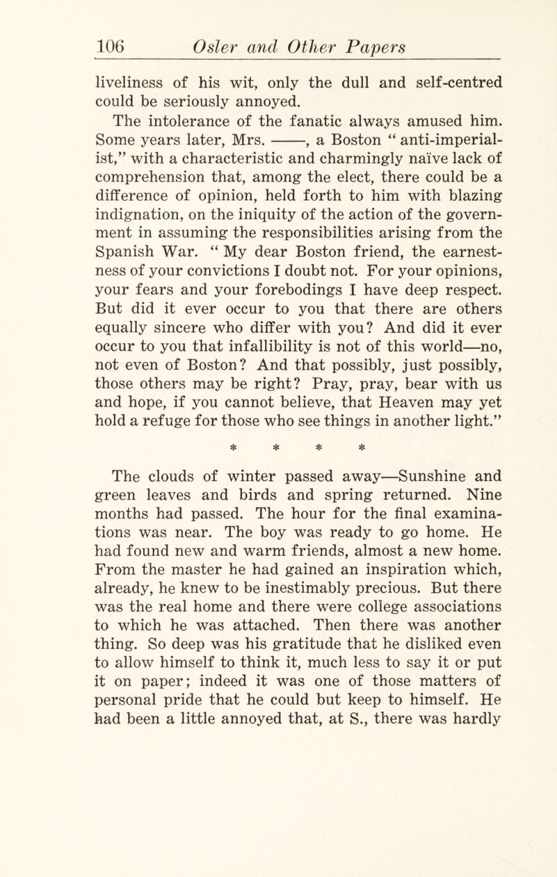 liveliness of his wit, only the dull and self-centred could be seriously annoyed. The intolerance of the fanatic always amused him. Some years later, Mrs.-, a Boston “ anti-imperial¬ ist,with a characteristic and charmingly naive lack of comprehension that, among the elect, there could be a difference of opinion, held forth to him with blazing indignation, on the iniquity of the action of the govern¬ ment in assuming the responsibilities arising from the Spanish War. “ My dear Boston friend, the earnest¬ ness of your convictions I doubt not. For your opinions, your fears and your forebodings I have deep respect. But did it ever occur to you that there are others equally sincere who differ with you? And did it ever occur to you that infallibility is not of this world—no, not even of Boston? And that possibly, just possibly, those others may be right? Pray, pray, bear with us and hope, if you cannot believe, that Heaven may yet hold a refuge for those who see things in another light.” ❖ * * * The clouds of winter passed away—Sunshine and green leaves and birds and spring returned. Nine months had passed. The hour for the final examina¬ tions was near. The boy was ready to go home. He had found new and warm friends, almost a new home. From the master he had gained an inspiration which, already, he knew to be inestimably precious. But there was the real home and there were college associations to which he was attached. Then there was another thing. So deep was his gratitude that he disliked even to allow himself to think it, much less to say it or put it on paper; indeed it was one of those matters of personal pride that he could but keep to himself. He had been a little annoyed that, at S., there was hardly