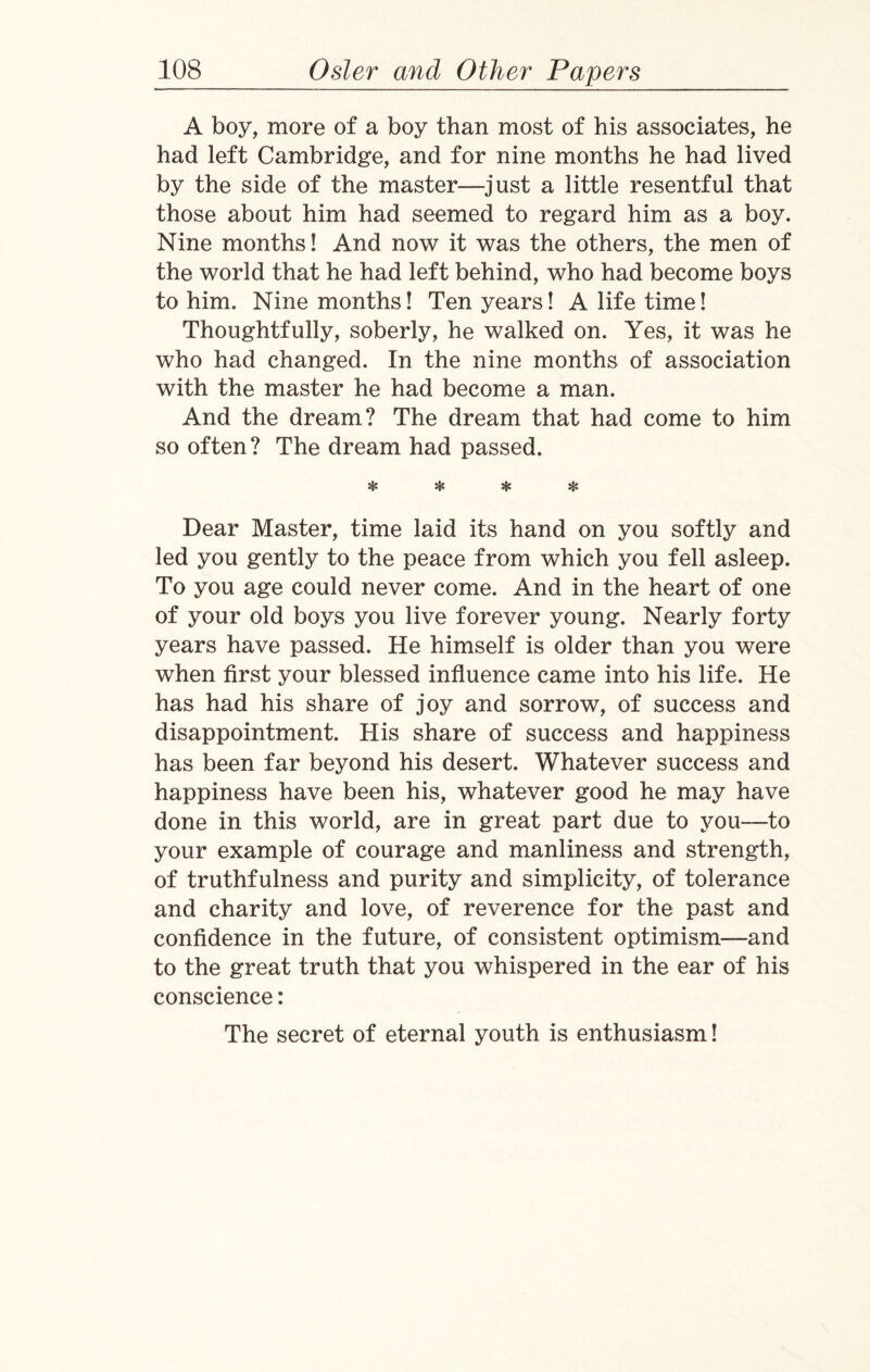 A boy, more of a boy than most of his associates, he had left Cambridge, and for nine months he had lived by the side of the master—just a little resentful that those about him had seemed to regard him as a boy. Nine months! And now it was the others, the men of the world that he had left behind, who had become boys to him. Nine months! Ten years! A life time! Thoughtfully, soberly, he walked on. Yes, it was he who had changed. In the nine months of association with the master he had become a man. And the dream? The dream that had come to him so often? The dream had passed. * * * sH Dear Master, time laid its hand on you softly and led you gently to the peace from which you fell asleep. To you age could never come. And in the heart of one of your old boys you live forever young. Nearly forty years have passed. He himself is older than you were when first your blessed influence came into his life. He has had his share of joy and sorrow, of success and disappointment. His share of success and happiness has been far beyond his desert. Whatever success and happiness have been his, whatever good he may have done in this world, are in great part due to you—to your example of courage and manliness and strength, of truthfulness and purity and simplicity, of tolerance and charity and love, of reverence for the past and confidence in the future, of consistent optimism—and to the great truth that you whispered in the ear of his conscience: The secret of eternal youth is enthusiasm!