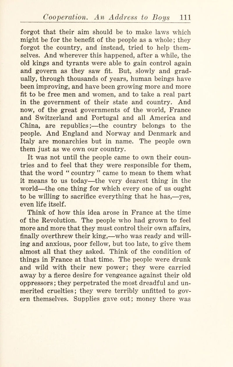 forgot that their aim should be to make laws which might be for the benefit of the people as a whole; they forgot the country, and instead, tried to help them¬ selves. And wherever this happened, after a while, the old kings and tyrants were able to gain control again and govern as they saw fit. But, slowly and grad¬ ually, through thousands of years, human beings have been improving, and have been growing more and more fit to be free men and women, and to take a real part in the government of their state and country. And now, of the great governments of the world, France and Switzerland and Portugal and all America and China, are republics;—the country belongs to the people. And England and Norway and Denmark and Italy are monarchies but in name. The people own them just as we own our country. It was not until the people came to own their coun¬ tries and to feel that they were responsible for them, that the word “ country ” came to mean to them what it means to us today—the very dearest thing in the world—the one thing for which every one of us ought to be willing to sacrifice everything that he has,—yes, even life itself. Think of how this idea arose in France at the time of the Revolution. The people who had grown to feel more and more that they must control their own affairs, finally overthrew their king,—who was ready and will¬ ing and anxious, poor fellow, but too late, to give them almost all that they asked. Think of the condition of things in France at that time. The people were drunk and wild with their new power; they were carried away by a fierce desire for vengeance against their old oppressors; they perpetrated the most dreadful and un¬ merited cruelties; they were terribly unfitted to gov¬ ern themselves. Supplies gave out; money there was