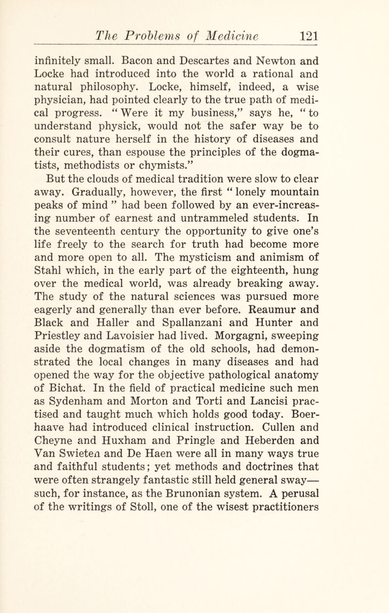 infinitely small. Bacon and Descartes and Newton and Locke had introduced into the world a rational and natural philosophy. Locke, himself, indeed, a wise physician, had pointed clearly to the true path of medi¬ cal progress. “ Were it my business,” says he, “ to understand physick, would not the safer way be to consult nature herself in the history of diseases and their cures, than espouse the principles of the dogma¬ tists, methodists or chymists.” But the clouds of medical tradition were slow to clear away. Gradually, however, the first “ lonely mountain peaks of mind ” had been followed by an ever-increas¬ ing number of earnest and untrammeled students. In the seventeenth century the opportunity to give one's life freely to the search for truth had become more and more open to all. The mysticism and animism of Stahl which, in the early part of the eighteenth, hung over the medical world, was already breaking away. The study of the natural sciences was pursued more eagerly and generally than ever before. Reaumur and Black and Haller and Spallanzani and Hunter and Priestley and Lavoisier had lived. Morgagni, sweeping aside the dogmatism of the old schools, had demon¬ strated the local changes in many diseases and had opened the way for the objective pathological anatomy of Bichat. In the field of practical medicine such men as Sydenham and Morton and Torti and Lancisi prac¬ tised and taught much which holds good today. Boer- haave had introduced clinical instruction. Cullen and Cheyne and Huxham and Pringle and Heberden and Van Swieten and De Haen were all in many ways true and faithful students; yet methods and doctrines that were often strangely fantastic still held general sway— such, for instance, as the Brunonian system. A perusal of the writings of Stoll, one of the wisest practitioners