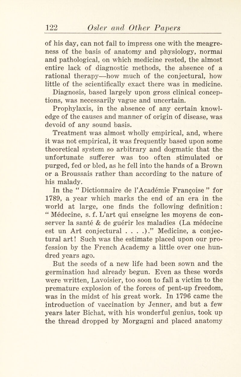 of his day, can not fail to impress one with the meagre¬ ness of the basis of anatomy and physiology, normal and pathological, on which medicine rested, the almost entire lack of diagnostic methods, the absence of a rational therapy—how much of the conjectural, how little of the scientifically exact there was in medicine. Diagnosis, based largely upon gross clinical concep¬ tions, was necessarily vague and uncertain. Prophylaxis, in the absence of any certain knowl¬ edge of the causes and manner of origin of disease, was devoid of any sound basis. Treatment was almost wholly empirical, and, where it was not empirical, it was frequently based upon some theoretical system so arbitrary and dogmatic that the unfortunate sufferer was too often stimulated or purged, fed or bled, as he fell into the hands of a Brown or a Broussais rather than according to the nature of his malady. In the “ Dictionnaire de l’Academie Franchise ” for 1789, a year which marks the end of an era in the world at large, one finds the following definition: “ Medecine, s. f. L’art qui enseigne les moyens de con- server la sante & de guerir les maladies (La medecine est un Art conjectural . . . .).” Medicine, a conjec¬ tural art! Such was the estimate placed upon our pro¬ fession by the French Academy a little over one hun¬ dred years ago. But the seeds of a new life had been sown and the germination had already begun. Even as these words were written, Lavoisier, too soon to fall a victim to the premature explosion of the forces of pent-up freedom, was in the midst of his great work. In 1796 came the introduction of vaccination by Jenner, and but a few years later Bichat, with his wonderful genius, took up the thread dropped by Morgagni and placed anatomy