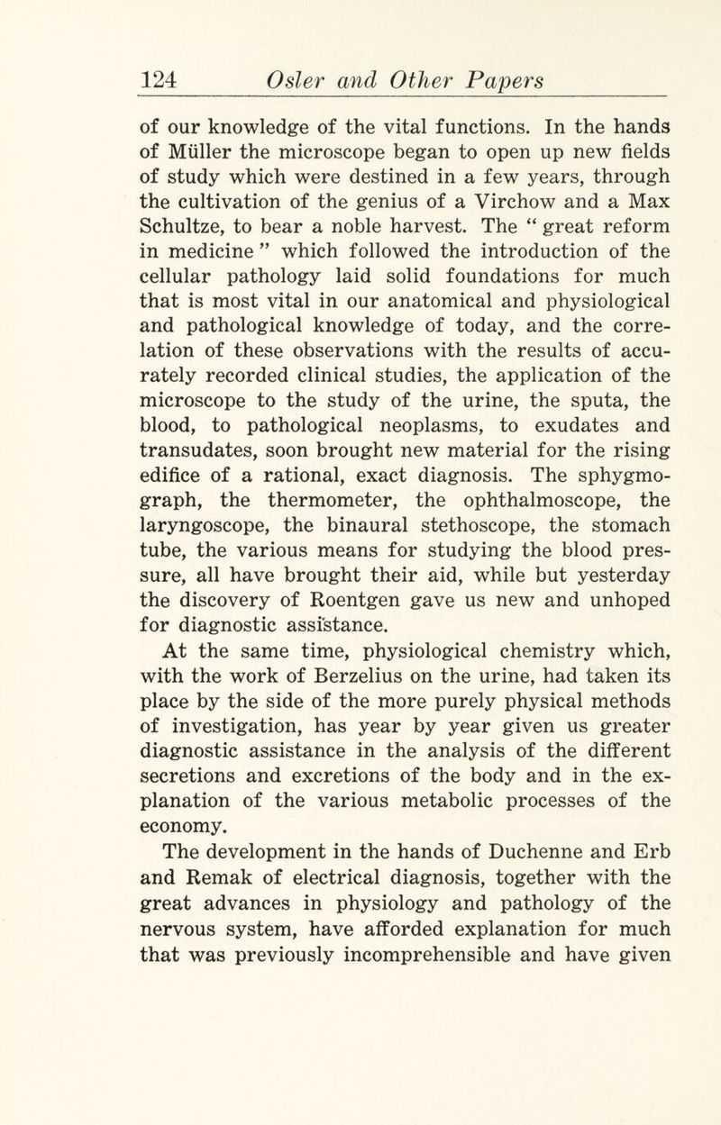 of our knowledge of the vital functions. In the hands of Muller the microscope began to open up new fields of study which were destined in a few years, through the cultivation of the genius of a Virchow and a Max Schultze, to bear a noble harvest. The “ great reform in medicine ” which followed the introduction of the cellular pathology laid solid foundations for much that is most vital in our anatomical and physiological and pathological knowledge of today, and the corre¬ lation of these observations with the results of accu¬ rately recorded clinical studies, the application of the microscope to the study of the urine, the sputa, the blood, to pathological neoplasms, to exudates and transudates, soon brought new material for the rising edifice of a rational, exact diagnosis. The sphygmo- graph, the thermometer, the ophthalmoscope, the laryngoscope, the binaural stethoscope, the stomach tube, the various means for studying the blood pres¬ sure, all have brought their aid, while but yesterday the discovery of Roentgen gave us new and unhoped for diagnostic assistance. At the same time, physiological chemistry which, with the work of Berzelius on the urine, had taken its place by the side of the more purely physical methods of investigation, has year by year given us greater diagnostic assistance in the analysis of the different secretions and excretions of the body and in the ex¬ planation of the various metabolic processes of the economy. The development in the hands of Duchenne and Erb and Remak of electrical diagnosis, together with the great advances in physiology and pathology of the nervous system, have afforded explanation for much that was previously incomprehensible and have given