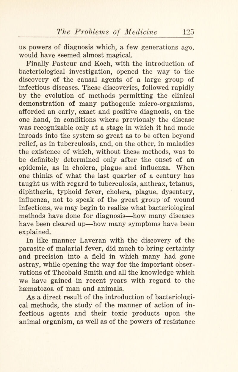 us powers of diagnosis which, a few generations ago, would have seemed almost magical. Finally Pasteur and Koch, with the introduction of bacteriological investigation, opened the way to the discovery of the causal agents of a large group of infectious diseases. These discoveries, followed rapidly by the evolution of methods permitting the clinical demonstration of many pathogenic micro-organisms, afforded an early, exact and positive diagnosis, on the one hand, in conditions where previously the disease was recognizable only at a stage in which it had made inroads into the system so great as to be often beyond relief, as in tuberculosis, and, on the other, in maladies the existence of which, without these methods, was to be definitely determined only after the onset of an epidemic, as in cholera, plague and influenza. When one thinks of what the last quarter of a century has taught us with regard to tuberculosis, anthrax, tetanus, diphtheria, typhoid fever, cholera, plague, dysentery, influenza, not to speak of the great group of wound infections, we may begin to realize what bacteriological methods have done for diagnosis—how many diseases have been cleared up—how many symptoms have been explained. In like manner Laveran with the discovery of the parasite of malarial fever, did much to bring certainty and precision into a field in which many had gone astray, while opening the way for the important obser¬ vations of Theobald Smith and all the knowledge which we have gained in recent years with regard to the hsematozoa of man and animals. As a direct result of the introduction of bacteriologi¬ cal methods, the study of the manner of action of in¬ fectious agents and their toxic products upon the animal organism, as well as of the powers of resistance