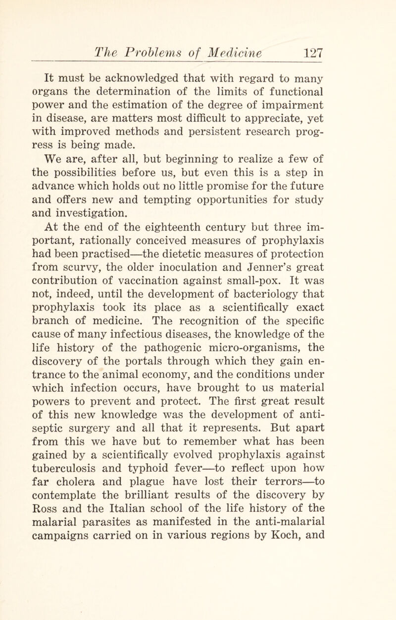 It must be acknowledged that with regard to many organs the determination of the limits of functional power and the estimation of the degree of impairment in disease, are matters most difficult to appreciate, yet with improved methods and persistent research prog¬ ress is being made. We are, after all, but beginning to realize a few of the possibilities before us, but even this is a step in advance which holds out no little promise for the future and offers new and tempting opportunities for study and investigation. At the end of the eighteenth century but three im¬ portant, rationally conceived measures of prophylaxis had been practised—the dietetic measures of protection from scurvy, the older inoculation and Jenner’s great contribution of vaccination against small-pox. It was not, indeed, until the development of bacteriology that prophylaxis took its place as a scientifically exact branch of medicine. The recognition of the specific cause of many infectious diseases, the knowledge of the life history of the pathogenic micro-organisms, the discovery of the portals through which they gain en¬ trance to the animal economy, and the conditions under which infection occurs, have brought to us material powers to prevent and protect. The first great result of this new knowledge was the development of anti¬ septic surgery and all that it represents. But apart from this we have but to remember what has been gained by a scientifically evolved prophylaxis against tuberculosis and typhoid fever—to reflect upon how far cholera and plague have lost their terrors—to contemplate the brilliant results of the discovery by Ross and the Italian school of the life history of the malarial parasites as manifested in the anti-malarial campaigns carried on in various regions by Koch, and