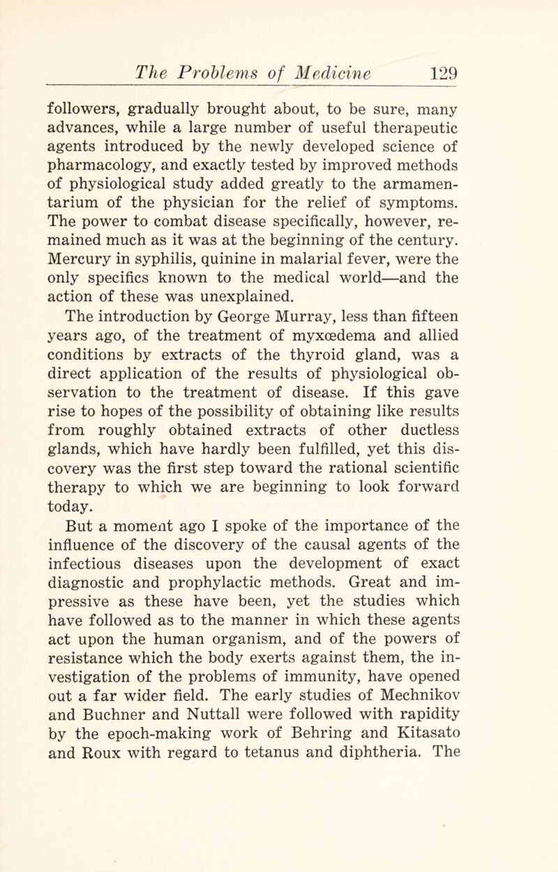 followers, gradually brought about, to be sure, many advances, while a large number of useful therapeutic agents introduced by the newly developed science of pharmacology, and exactly tested by improved methods of physiological study added greatly to the armamen¬ tarium of the physician for the relief of symptoms. The power to combat disease specifically, however, re¬ mained much as it was at the beginning of the century. Mercury in syphilis, quinine in malarial fever, were the only specifics known to the medical world—and the action of these was unexplained. The introduction by George Murray, less than fifteen years ago, of the treatment of myxoedema and allied conditions by extracts of the thyroid gland, was a direct application of the results of physiological ob¬ servation to the treatment of disease. If this gave rise to hopes of the possibility of obtaining like results from roughly obtained extracts of other ductless glands, which have hardly been fulfilled, yet this dis¬ covery was the first step toward the rational scientific therapy to which we are beginning to look forward today. But a moment ago I spoke of the importance of the influence of the discovery of the causal agents of the infectious diseases upon the development of exact diagnostic and prophylactic methods. Great and im¬ pressive as these have been, yet the studies which have followed as to the manner in which these agents act upon the human organism, and of the powers of resistance which the body exerts against them, the in¬ vestigation of the problems of immunity, have opened out a far wider field. The early studies of Mechnikov and Buchner and Nuttall were followed with rapidity by the epoch-making work of Behring and Kitasato and Roux with regard to tetanus and diphtheria. The