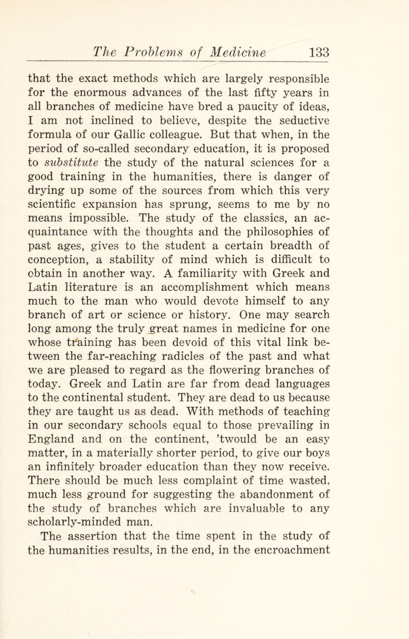 that the exact methods which are largely responsible for the enormous advances of the last fifty years in all branches of medicine have bred a paucity of ideas, I am not inclined to believe, despite the seductive formula of our Gallic colleague. But that when, in the period of so-called secondary education, it is proposed to substitute the study of the natural sciences for a good training in the humanities, there is danger of drying up some of the sources from which this very scientific expansion has sprung, seems to me by no means impossible. The study of the classics, an ac¬ quaintance with the thoughts and the philosophies of past ages, gives to the student a certain breadth of conception, a stability of mind which is difficult to obtain in another way. A familiarity with Greek and Latin literature is an accomplishment which means much to the man who would devote himself to any branch of art or science or history. One may search long among the truly great names in medicine for one whose training has been devoid of this vital link be¬ tween the far-reaching radicles of the past and what we are pleased to regard as the flowering branches of today. Greek and Latin are far from dead languages to the continental student. They are dead to us because they are taught us as dead. With methods of teaching in our secondary schools equal to those prevailing in England and on the continent, ’twould be an easy matter, in a materially shorter period, to give our boys an infinitely broader education than they now receive. There should be much less complaint of time wasted, much less ground for suggesting the abandonment of the study of branches which are invaluable to any scholarly-minded man. The assertion that the time spent in the study of the humanities results, in the end, in the encroachment