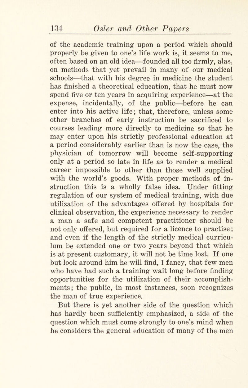 of the academic training upon a period which should properly be given to one's life work is, it seems to me, often based on an old idea—founded all too firmly, alas, on methods that yet prevail in many of our medical schools—that with his degree in medicine the student has finished a theoretical education, that he must now spend five or ten years in acquiring experience—at the expense, incidentally, of the public—before he can enter into his active life; that, therefore, unless some other branches of early instruction be sacrificed to courses leading more directly to medicine so that he may enter upon his strictly professional education at a period considerably earlier than is now the case, the physician of tomorrow will become self-supporting only at a period so late in life as to render a medical career impossible to other than those well supplied with the world's goods. With proper methods of in¬ struction this is a wholly false idea. Under fitting regulation of our system of medical training, with due utilization of the advantages offered by hospitals for clinical observation, the experience necessary to render a man a safe and competent practitioner should be not only offered, but required for a licence to practise; and even if the length of the strictly medical curricu¬ lum be extended one or two years beyond that which is at present customary, it will not be time lost. If one but look around him he will find, I fancy, that few men who have had such a training wait long before finding opportunities for the utilization of their accomplish¬ ments; the public, in most instances, soon recognizes the man of true experience. But there is yet another side of the question which has hardly been sufficiently emphasized, a side of the question which must come strongly to one’s mind when he considers the general education of many of the men