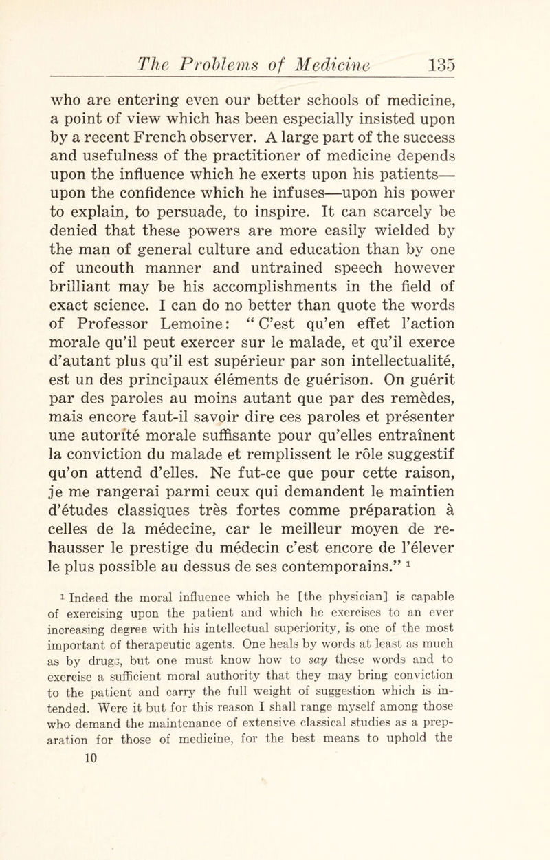 who are entering even our better schools of medicine, a point of view which has been especially insisted upon by a recent French observer. A large part of the success and usefulness of the practitioner of medicine depends upon the influence which he exerts upon his patients— upon the confidence which he infuses—upon his power to explain, to persuade, to inspire. It can scarcely be denied that these powers are more easily wielded by the man of general culture and education than by one of uncouth manner and untrained speech however brilliant may be his accomplishments in the field of exact science. I can do no better than quote the words of Professor Lemoine: “ C’est qu’en effet Faction morale qu’il peut exercer sur le malade, et qu’il exerce d’autant plus qu’il est superieur par son intellectuality, est un des principaux elements de guerison. On guerit par des paroles au moins autant que par des remedes, mais encore faut-il savoir dire ces paroles et presenter une autorite morale suffisante pour qu’elles entrainent la conviction du malade et remplissent le role suggestif qu’on attend d’elles. Ne fut-ce que pour cette raison, je me rangerai parmi ceux qui demandent le maintien d’etudes classiques tres fortes comme preparation a celles de la medeeine, car le meilleur moyen de re- hausser le prestige du medecin c’est encore de l’elever le plus possible au dessus de ses contemporains.” 1 1 Indeed the moral influence which he [the physician] is capable of exercising upon the patient and which he exercises to an ever increasing degree with his intellectual superiority, is one of the most important of therapeutic agents. One heals by words at least as much as by drugs, but one must know how to say these words and to exercise a sufficient moral authority that they may bring conviction to the patient and carry the full weight of suggestion which is in¬ tended. Were it but for this reason I shall range myself among those who demand the maintenance of extensive classical studies as a prep¬ aration for those of medicine, for the best means to uphold the 10