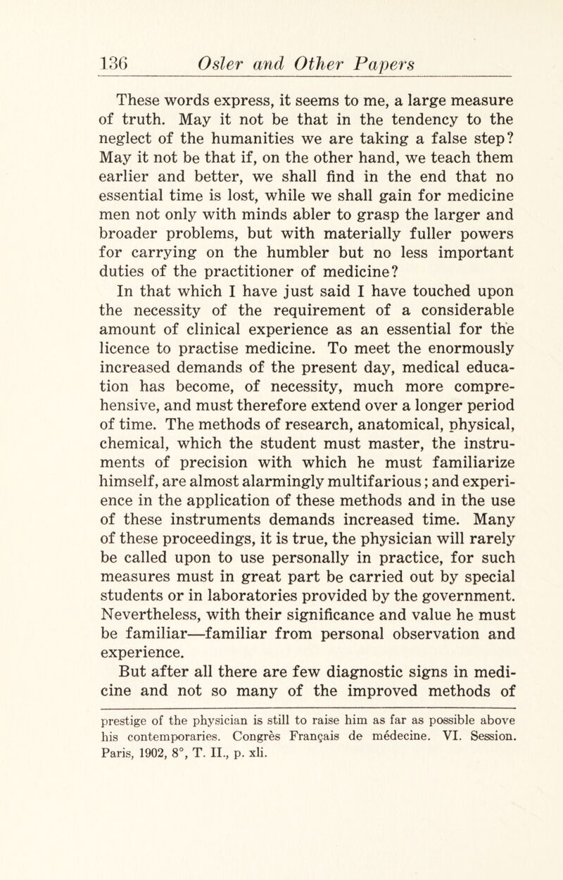 These words express, it seems to me, a large measure of truth. May it not be that in the tendency to the neglect of the humanities we are taking a false step? May it not be that if, on the other hand, we teach them earlier and better, we shall find in the end that no essential time is lost, while we shall gain for medicine men not only with minds abler to grasp the larger and broader problems, but with materially fuller powers for carrying on the humbler but no less important duties of the practitioner of medicine? In that which I have just said I have touched upon the necessity of the requirement of a considerable amount of clinical experience as an essential for the licence to practise medicine. To meet the enormously increased demands of the present day, medical educa¬ tion has become, of necessity, much more compre¬ hensive, and must therefore extend over a longer period of time. The methods of research, anatomical, physical, chemical, which the student must master, the instru¬ ments of precision with which he must familiarize himself, are almost alarmingly multifarious; and experi¬ ence in the application of these methods and in the use of these instruments demands increased time. Many of these proceedings, it is true, the physician will rarely be called upon to use personally in practice, for such measures must in great part be carried out by special students or in laboratories provided by the government. Nevertheless, with their significance and value he must be familiar—familiar from personal observation and experience. But after all there are few diagnostic signs in medi¬ cine and not so many of the improved methods of prestige of the physician is still to raise him as far as possible above his contemporaries. Congres Frangais de medecine. VI. Session. Paris, 1902, 8°, T. II., p. xli.