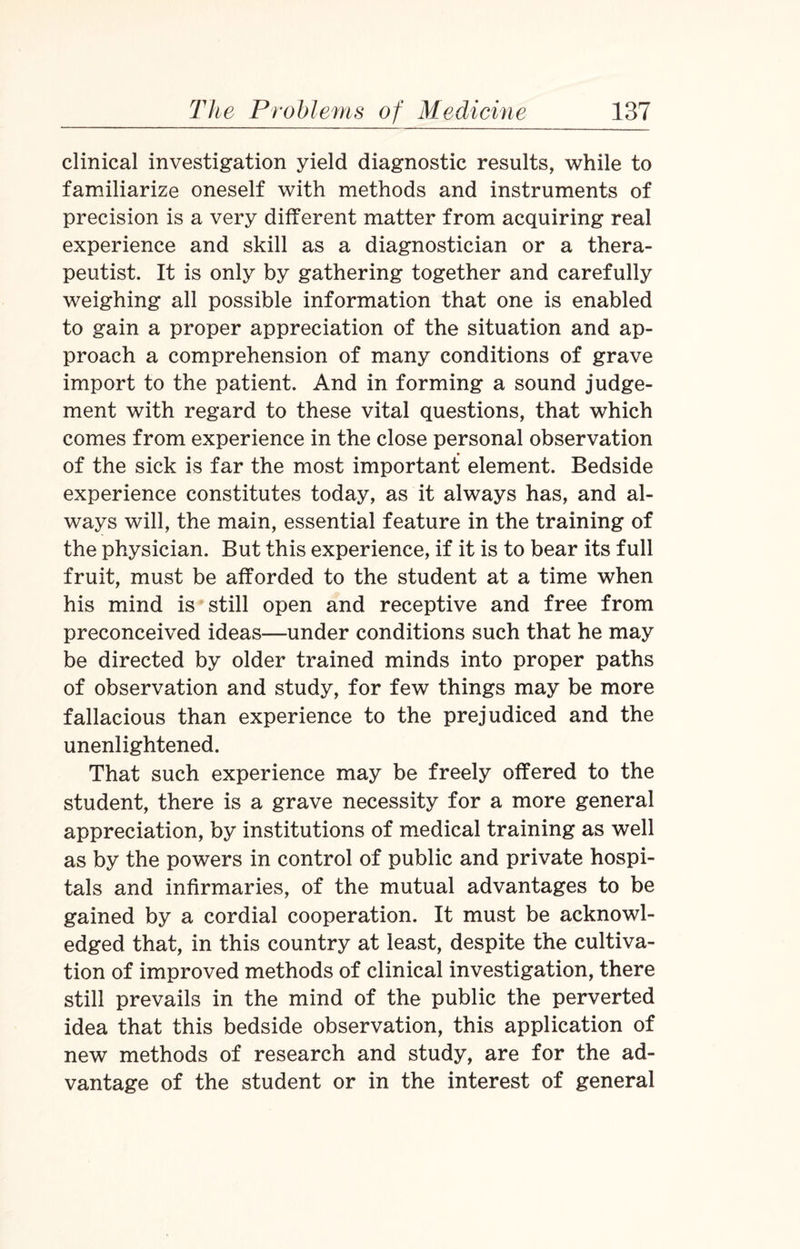 clinical investigation yield diagnostic results, while to familiarize oneself with methods and instruments of precision is a very different matter from acquiring real experience and skill as a diagnostician or a thera¬ peutist. It is only by gathering together and carefully weighing all possible information that one is enabled to gain a proper appreciation of the situation and ap¬ proach a comprehension of many conditions of grave import to the patient. And in forming a sound judge¬ ment with regard to these vital questions, that which comes from experience in the close personal observation of the sick is far the most important element. Bedside experience constitutes today, as it always has, and al¬ ways will, the main, essential feature in the training of the physician. But this experience, if it is to bear its full fruit, must be afforded to the student at a time when his mind is still open and receptive and free from preconceived ideas—under conditions such that he may be directed by older trained minds into proper paths of observation and study, for few things may be more fallacious than experience to the prejudiced and the unenlightened. That such experience may be freely offered to the student, there is a grave necessity for a more general appreciation, by institutions of medical training as well as by the powers in control of public and private hospi¬ tals and infirmaries, of the mutual advantages to be gained by a cordial cooperation. It must be acknowl¬ edged that, in this country at least, despite the cultiva¬ tion of improved methods of clinical investigation, there still prevails in the mind of the public the perverted idea that this bedside observation, this application of new methods of research and study, are for the ad¬ vantage of the student or in the interest of general