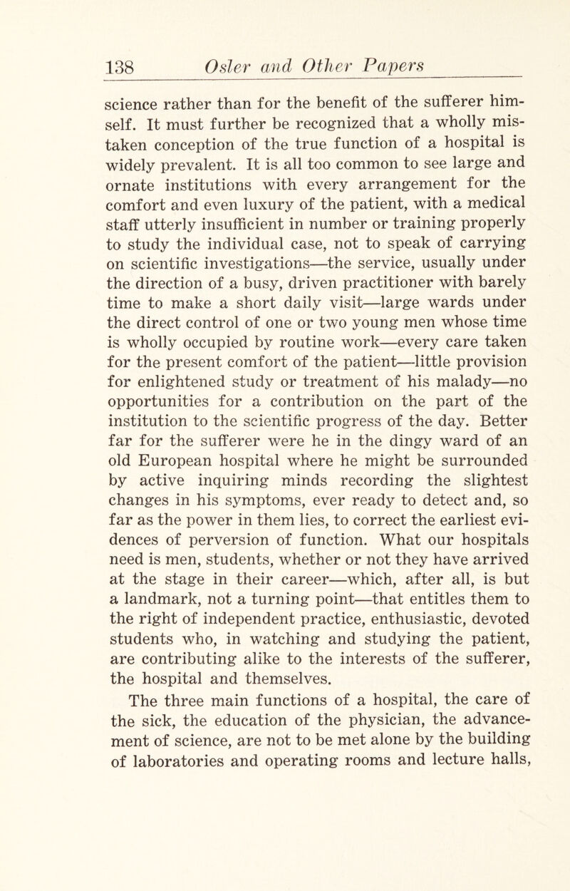 science rather than for the benefit of the sufferer him¬ self. It must further be recognized that a wholly mis¬ taken conception of the true function of a hospital is widely prevalent. It is all too common to see large and ornate institutions with every arrangement for the comfort and even luxury of the patient, with a medical staff utterly insufficient in number or training properly to study the individual case, not to speak of carrying on scientific investigations—the service, usually under the direction of a busy, driven practitioner with barely time to make a short daily visit—large wards under the direct control of one or two young men whose time is wholly occupied by routine work—every care taken for the present comfort of the patient—little provision for enlightened study or treatment of his malady—no opportunities for a contribution on the part of the institution to the scientific progress of the day. Better far for the sufferer were he in the dingy ward of an old European hospital where he might be surrounded by active inquiring minds recording the slightest changes in his symptoms, ever ready to detect and, so far as the power in them lies, to correct the earliest evi¬ dences of perversion of function. What our hospitals need is men, students, whether or not they have arrived at the stage in their career—which, after all, is but a landmark, not a turning point—that entitles them to the right of independent practice, enthusiastic, devoted students who, in watching and studying the patient, are contributing alike to the interests of the sufferer, the hospital and themselves. The three main functions of a hospital, the care of the sick, the education of the physician, the advance¬ ment of science, are not to be met alone by the building of laboratories and operating rooms and lecture halls,