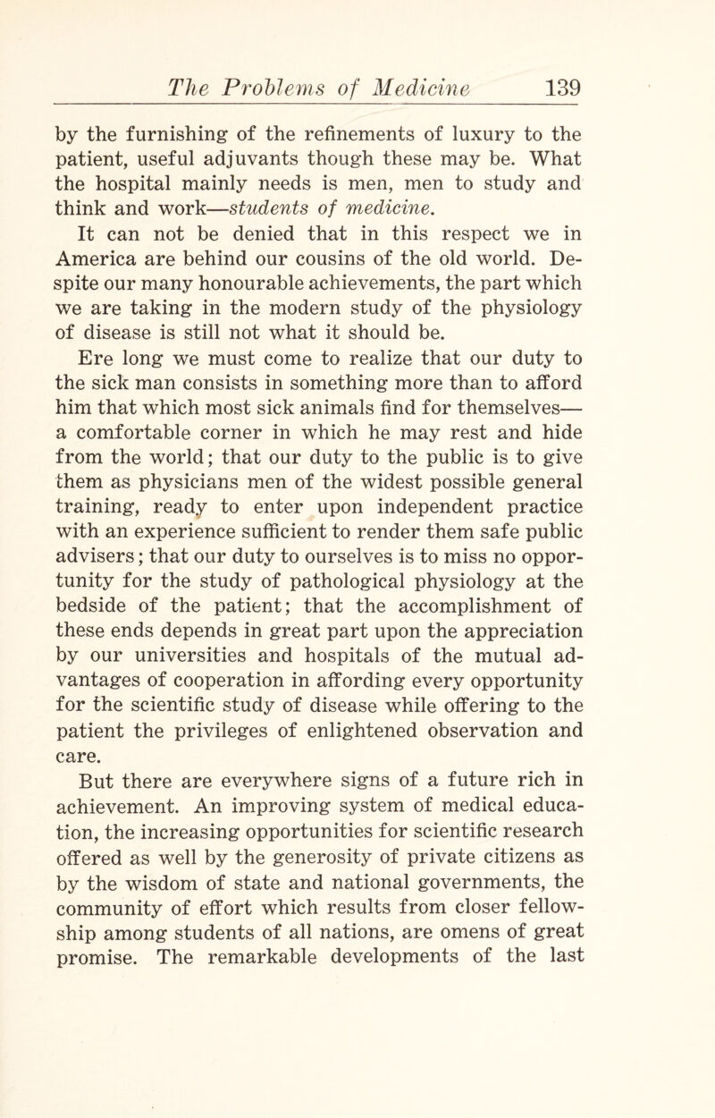 by the furnishing of the refinements of luxury to the patient, useful adjuvants though these may be. What the hospital mainly needs is men, men to study and think and work—students of medicine. It can not be denied that in this respect we in America are behind our cousins of the old world. De¬ spite our many honourable achievements, the part which we are taking in the modern study of the physiology of disease is still not what it should be. Ere long we must come to realize that our duty to the sick man consists in something more than to afford him that which most sick animals find for themselves— a comfortable corner in which he may rest and hide from the world; that our duty to the public is to give them as physicians men of the widest possible general training, ready to enter upon independent practice with an experience sufficient to render them safe public advisers; that our duty to ourselves is to miss no oppor¬ tunity for the study of pathological physiology at the bedside of the patient; that the accomplishment of these ends depends in great part upon the appreciation by our universities and hospitals of the mutual ad¬ vantages of cooperation in affording every opportunity for the scientific study of disease while offering to the patient the privileges of enlightened observation and care. But there are everywhere signs of a future rich in achievement. An improving system of medical educa¬ tion, the increasing opportunities for scientific research offered as well by the generosity of private citizens as by the wisdom of state and national governments, the community of effort which results from closer fellow¬ ship among students of all nations, are omens of great promise. The remarkable developments of the last