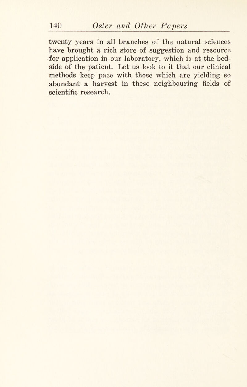 twenty years in all branches of the natural sciences have brought a rich store of suggestion and resource for application in our laboratory, which is at the bed¬ side of the patient. Let us look to it that our clinical methods keep pace with those which are yielding so abundant a harvest in these neighbouring fields of scientific research.