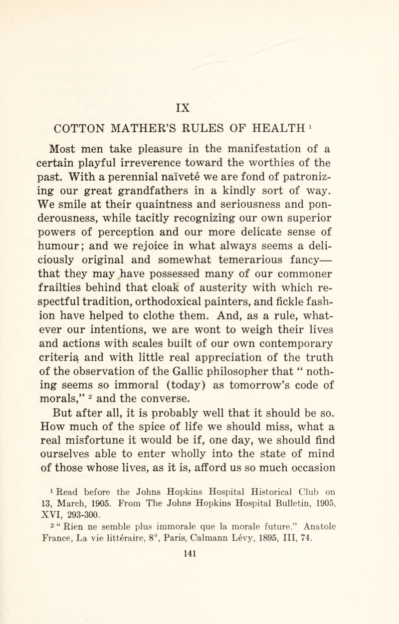 IX COTTON MATHER’S RULES OF HEALTH 1 Most men take pleasure in the manifestation of a certain playful irreverence toward the worthies of the past. With a perennial naivete we are fond of patroniz¬ ing our great grandfathers in a kindly sort of way. We smile at their quaintness and seriousness and pon¬ derousness, while tacitly recognizing our own superior powers of perception and our more delicate sense of humour; and we rejoice in what always seems a deli¬ ciously original and somewhat temerarious fancy— that they may have possessed many of our commoner frailties behind that cloak of austerity with which re¬ spectful tradition, orthodoxical painters, and fickle fash¬ ion have helped to clothe them. And, as a rule, what¬ ever our intentions, we are wont to weigh their lives and actions with scales built of our own contemporary criteria and with little real appreciation of the truth of the observation of the Gallic philosopher that “ noth¬ ing seems so immoral (today) as tomorrow’s code of morals,” 2 and the converse. But after all, it is probably well that it should be so. How much of the spice of life we should miss, what a real misfortune it would be if, one day, we should find ourselves able to enter wholly into the state of mind of those whose lives, as it is, afford us so much occasion 1 Read before the Johns Hopkins Hospital Historical Club on 13, March, 1905. From The Johns Hopkins Hospital Bulletin, 1905, XVI, 293-300. 2 “ Rien ne semble plus immorale que la morale future.” Anatole France, La vie litteraire, 8°, Paris, Calmann Levy, 1895, III, 74.