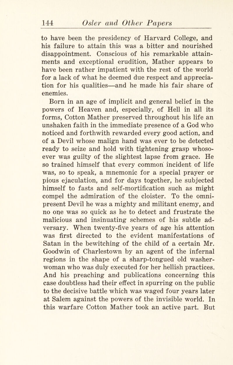 to have been the presidency of Harvard College, and his failure to attain this was a bitter and nourished disappointment. Conscious of his remarkable attain¬ ments and exceptional erudition, Mather appears to have been rather impatient with the rest of the world for a lack of what he deemed due respect and apprecia¬ tion for his qualities—and he made his fair share of enemies. Born in an age of implicit and general belief in the powers of Heaven and, especially, of Hell in all its forms, Cotton Mather preserved throughout his life an unshaken faith in the immediate presence of a God who noticed and forthwith rewarded every good action, and of a Devil whose malign hand was ever to be detected ready to seize and hold with tightening grasp whoso¬ ever was guilty of the slightest lapse from grace. He so trained himself that every common incident of life was, so to speak, a mnemonic for a special prayer or pious ejaculation, and for days together, he subjected himself to fasts and self-mortification such as might compel the admiration of the cloister. To the omni¬ present Devil he was a mighty and militant enemy, and no one was so quick as he to detect and frustrate the malicious and insinuating schemes of his subtle ad¬ versary. When twenty-five years of age his attention was first directed to the evident manifestations of Satan in the bewitching of the child of a certain Mr. Goodwin of Charlestown by an agent of the infernal regions in the shape of a sharp-tongued old washer¬ woman who was duly executed for her hellish practices. And his preaching and publications concerning this case doubtless had their effect in spurring on the public to the decisive battle which was waged four years later at Salem against the powers of the invisible world. In this warfare Cotton Mather took an active part. But