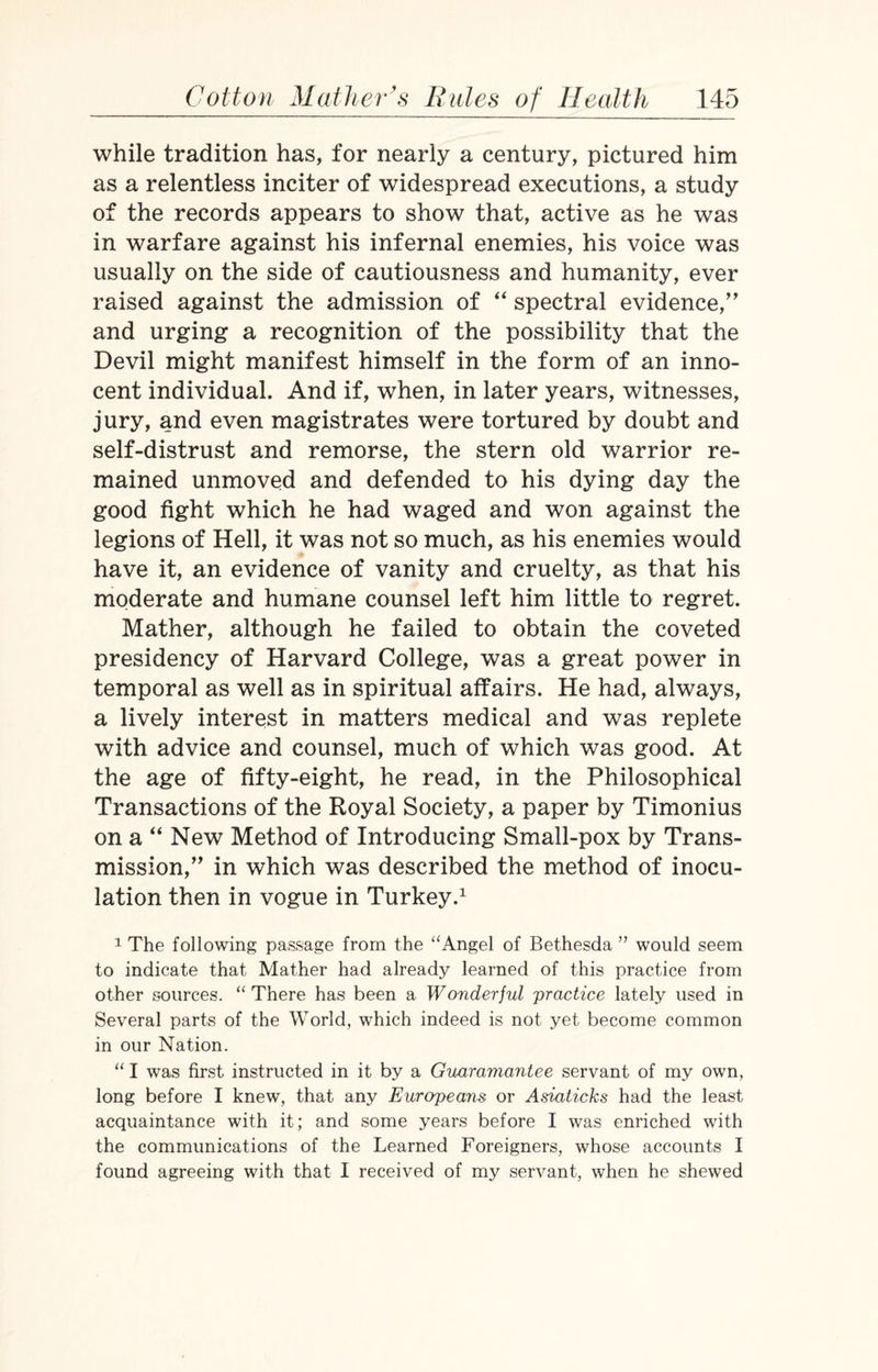 while tradition has, for nearly a century, pictured him as a relentless inciter of widespread executions, a study of the records appears to show that, active as he was in warfare against his infernal enemies, his voice was usually on the side of cautiousness and humanity, ever raised against the admission of “ spectral evidence,’’ and urging a recognition of the possibility that the Devil might manifest himself in the form of an inno¬ cent individual. And if, when, in later years, witnesses, jury, and even magistrates were tortured by doubt and self-distrust and remorse, the stern old warrior re¬ mained unmoved and defended to his dying day the good fight which he had waged and won against the legions of Hell, it was not so much, as his enemies would have it, an evidence of vanity and cruelty, as that his moderate and humane counsel left him little to regret. Mather, although he failed to obtain the coveted presidency of Harvard College, was a great power in temporal as well as in spiritual affairs. He had, always, a lively interest in matters medical and was replete with advice and counsel, much of which was good. At the age of fifty-eight, he read, in the Philosophical Transactions of the Royal Society, a paper by Timonius on a “ New Method of Introducing Small-pox by Trans¬ mission,” in which was described the method of inocu¬ lation then in vogue in Turkey.1 1 The following passage from the “Angel of Bethesda ” would seem to indicate that Mather had already learned of this practice from other sources. “There has been a Wonderful practice lately used in Several parts of the World, which indeed is not yet become common in our Nation. “ I was first instructed in it by a Guaramantee servant of my own, long before I knew, that any Europeans or Asiaticks had the least acquaintance with it; and some years before I was enriched with the communications of the Learned Foreigners, whose accounts I found agreeing with that I received of my servant, when he shewed