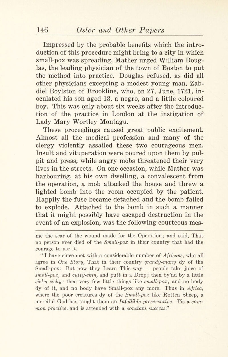 Impressed by the probable benefits which the intro¬ duction of this procedure might bring to a city in which small-pox was spreading, Mather urged William Doug¬ las, the leading physician of the town of Boston to put the method into practice. Douglas refused, as did all other physicians excepting a modest young man, Zab- diel Boylston of Brookline, who, on 27, June, 1721, in¬ oculated his son aged 13, a negro, and a little coloured boy. This was only about six weeks after the introduc¬ tion of the practice in London at the instigation of Lady Mary Wortley Montagu. These proceedings caused great public excitement. Almost all the medical profession and many of the clergy violently assailed these two courageous men. Insult and vituperation were poured upon them by pul¬ pit and press, while angry mobs threatened their very lives in the streets. On one occasion, while Mather was harbouring, at his own dwelling, a convalescent from the operation, a mob attacked the house and threw a lighted bomb into the room occupied by the patient. Happily the fuse became detached and the bomb failed to explode. Attached to the bomb in such a manner that it might possibly have escaped destruction in the event of an explosion, was the following courteous mes- me the scar of the wound made for the Operation; and said, That no person ever died of the Small-pox in their country that had the courage to use it. “ I have since met with a considerable number of Africans, who all agree in One Story, That in their country grandy-many dy of the Small-pox: But now they Learn This way—: people take juice of small-pox, and cutty-skin, and putt in a Drop; then by’nd by a little sicky sicky: then very few little things like small-pox; and no body dy of it, and no body have Small-pox any more. Thus in Africa, where the poor creatures dy of the Small-pox like Rotten Sheep, a merciful God has taught them an Infallible preservative. Tis a com¬ mon practice, and is attended with a constant success.”