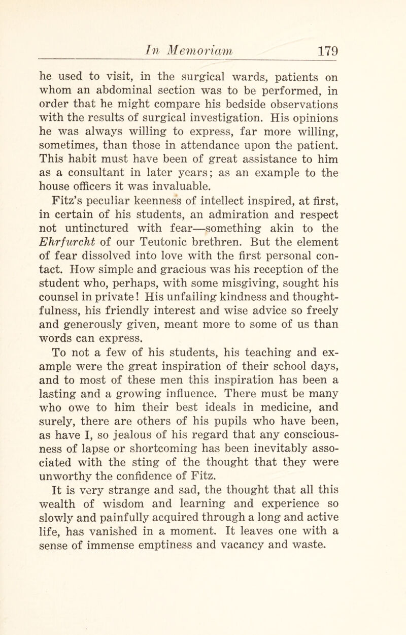 he used to visit, in the surgical wards, patients on whom an abdominal section was to be performed, in order that he might compare his bedside observations with the results of surgical investigation. His opinions he was always willing to express, far more willing, sometimes, than those in attendance upon the patient. This habit must have been of great assistance to him as a consultant in later years; as an example to the house officers it was invaluable. Fitz’s peculiar keenness of intellect inspired, at first, in certain of his students, an admiration and respect not untinctured with fear—something akin to the Ehrfurcht of our Teutonic brethren. But the element of fear dissolved into love with the first personal con¬ tact. How simple and gracious was his reception of the student who, perhaps, with some misgiving, sought his counsel in private! His unfailing kindness and thought¬ fulness, his friendly interest and wise advice so freely and generously given, meant more to some of us than words can express. To not a few of his students, his teaching and ex¬ ample were the great inspiration of their school days, and to most of these men this inspiration has been a lasting and a growing influence. There must be many who owe to him their best ideals in medicine, and surely, there are others of his pupils who have been, as have I, so jealous of his regard that any conscious¬ ness of lapse or shortcoming has been inevitably asso¬ ciated with the sting of the thought that they were unworthy the confidence of Fitz. It is very strange and sad, the thought that all this wealth of wisdom and learning and experience so slowly and painfully acquired through a long and active life, has vanished in a moment. It leaves one with a sense of immense emptiness and vacancy and waste.