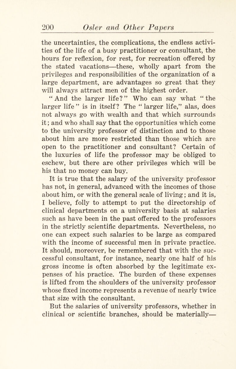 the uncertainties, the complications, the endless activi¬ ties of the life of a busy practitioner or consultant, the hours for reflexion, for rest, for recreation offered by the stated vacations—these, wholly apart from the privileges and responsibilities of the organization of a large department, are advantages so great that they will always attract men of the highest order. “ And the larger life?” Who can say what “the larger life” is in itself? The “larger life,” alas, does not always go with wealth and that which surrounds it; and who shall say that the opportunities which come to the university professor of distinction and to those about him are more restricted than those which are open to the practitioner and consultant? Certain of the luxuries of life the professor may be obliged to eschew, but there are other privileges which will be his that no money can buy. It is true that the salary of the university professor has not, in general, advanced with the incomes of those about him, or with the general scale of living; and it is, I believe, folly to attempt to put the directorship of clinical departments on a university basis at salaries such as have been in the past offered to the professors in the strictly scientific departments. Nevertheless, no one can expect such salaries to be large as compared with the income of successful men in private practice. It should, moreover, be remembered that with the suc¬ cessful consultant, for instance, nearly one half of his gross income is often absorbed by the legitimate ex¬ penses of his practice. The burden of these expenses is lifted from the shoulders of the university professor whose fixed income represents a revenue of nearly twice that size with the consultant. But the salaries of university professors, whether in clinical or scientific branches, should be materially—