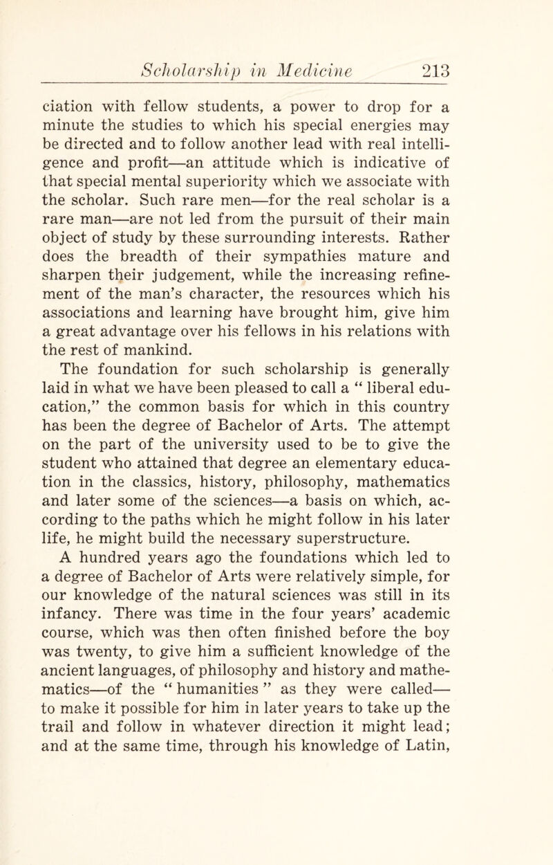 ciation with fellow students, a power to drop for a minute the studies to which his special energies may be directed and to follow another lead with real intelli¬ gence and profit—an attitude which is indicative of that special mental superiority which we associate with the scholar. Such rare men—for the real scholar is a rare man—are not led from the pursuit of their main object of study by these surrounding interests. Rather does the breadth of their sympathies mature and sharpen their judgement, while the increasing refine¬ ment of the man’s character, the resources which his associations and learning have brought him, give him a great advantage over his fellows in his relations with the rest of mankind. The foundation for such scholarship is generally laid in what we have been pleased to call a “ liberal edu¬ cation,” the common basis for which in this country has been the degree of Bachelor of Arts. The attempt on the part of the university used to be to give the student who attained that degree an elementary educa¬ tion in the classics, history, philosophy, mathematics and later some of the sciences—a basis on which, ac¬ cording to the paths which he might follow in his later life, he might build the necessary superstructure. A hundred years ago the foundations which led to a degree of Bachelor of Arts were relatively simple, for our knowledge of the natural sciences was still in its infancy. There was time in the four years’ academic course, which was then often finished before the boy was twenty, to give him a sufficient knowledge of the ancient languages, of philosophy and history and mathe¬ matics—of the “ humanities ” as they were called— to make it possible for him in later years to take up the trail and follow in whatever direction it might lead; and at the same time, through his knowledge of Latin,