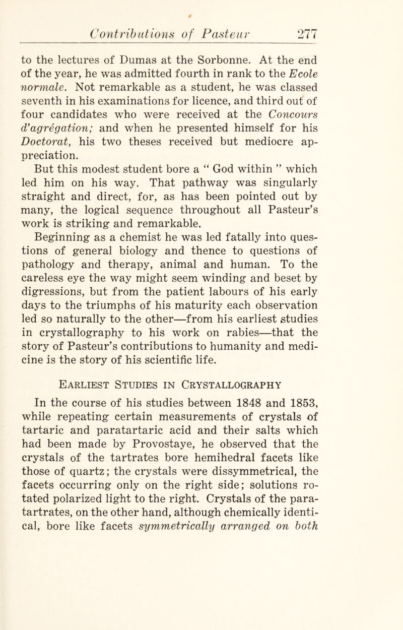 to the lectures of Dumas at the Sorbonne. At the end of the year, he was admitted fourth in rank to the Ecole normale. Not remarkable as a student, he was classed seventh in his examinations for licence, and third out of four candidates who were received at the Concours cVaggregation; and when he presented himself for his Doctorat, his two theses received but mediocre ap¬ preciation. But this modest student bore a “ God within ” which led him on his way. That pathway was singularly straight and direct, for, as has been pointed out by many, the logical sequence throughout all Pasteur’s work is striking and remarkable. Beginning as a chemist he was led fatally into ques¬ tions of general biology and thence to questions of pathology and therapy, animal and human. To the careless eye the way might seem winding and beset by digressions, but from the patient labours of his early days to the triumphs of his maturity each observation led so naturally to the other—from his earliest studies in crystallography to his work on rabies—that the story of Pasteur’s contributions to humanity and medi¬ cine is the story of his scientific life. Earliest Studies in Crystallography In the course of his studies between 1848 and 1853, while repeating certain measurements of crystals of tartaric and paratartaric acid and their salts which had been made by Provostaye, he observed that the crystals of the tartrates bore hemihedral facets like those of quartz; the crystals were dissymmetrical, the facets occurring only on the right side; solutions ro¬ tated polarized light to the right. Crystals of the para- tartrates, on the other hand, although chemically identi¬ cal, bore like facets symmetrically arranged on both