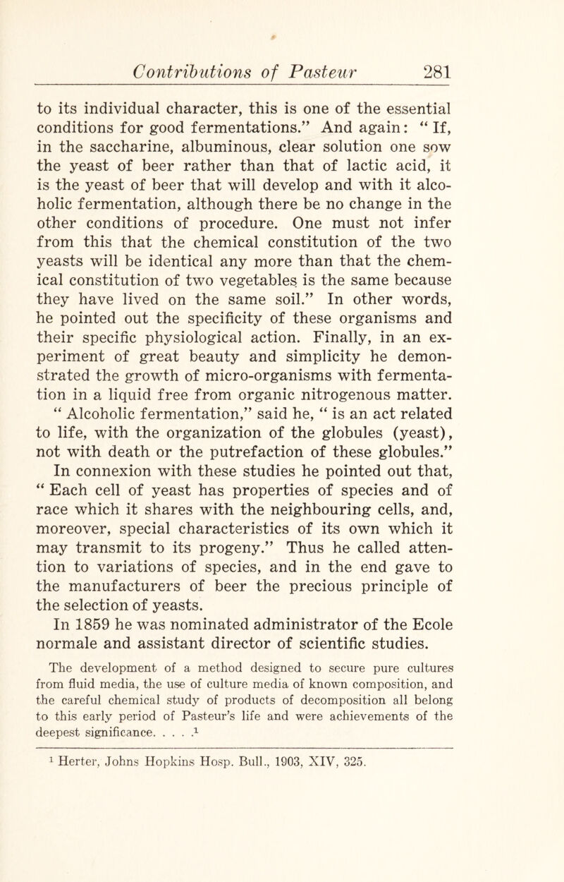 to its individual character, this is one of the essential conditions for good fermentations.” And again: “ If, in the saccharine, albuminous, clear solution one sow the yeast of beer rather than that of lactic acid, it is the yeast of beer that will develop and with it alco¬ holic fermentation, although there be no change in the other conditions of procedure. One must not infer from this that the chemical constitution of the two yeasts will be identical any more than that the chem¬ ical constitution of two vegetables is the same because they have lived on the same soil.” In other words, he pointed out the specificity of these organisms and their specific physiological action. Finally, in an ex¬ periment of great beauty and simplicity he demon¬ strated the growth of micro-organisms with fermenta¬ tion in a liquid free from organic nitrogenous matter. “ Alcoholic fermentation,” said he, “ is an act related to life, with the organization of the globules (yeast), not with death or the putrefaction of these globules.” In connexion with these studies he pointed out that, “ Each cell of yeast has properties of species and of race which it shares with the neighbouring cells, and, moreover, special characteristics of its own which it may transmit to its progeny.” Thus he called atten¬ tion to variations of species, and in the end gave to the manufacturers of beer the precious principle of the selection of yeasts. In 1859 he was nominated administrator of the Ecole normale and assistant director of scientific studies. The development of a method designed to secure pure cultures from fluid media, the use of culture media of known composition, and the careful chemical study of products of decomposition all belong to this early period of Pasteur’s life and were achievements of the deepest significance.1 1 Herter, Johns Hopkins Hosp. Bull., 1903, XIV, 325.