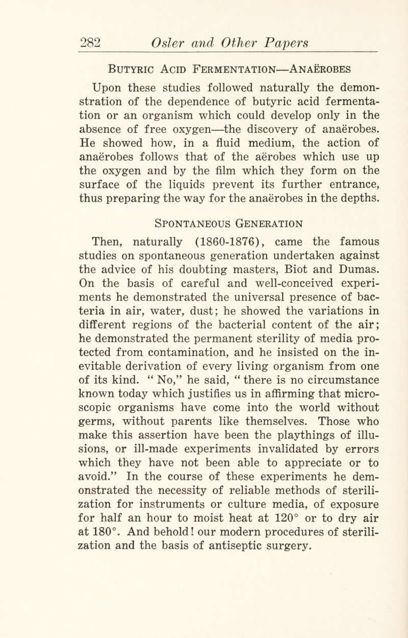 Butyric Acid Fermentation—Anaerobes Upon these studies followed naturally the demon¬ stration of the dependence of butyric acid fermenta¬ tion or an organism which could develop only in the absence of free oxygen—the discovery of anaerobes. He showed how, in a fluid medium, the action of anaerobes follows that of the aerobes which use up the oxygen and by the film which they form on the surface of the liquids prevent its further entrance, thus preparing the way for the anaerobes in the depths. Spontaneous Generation Then, naturally (1860-1876), came the famous studies on spontaneous generation undertaken against the advice of his doubting masters, Biot and Dumas. On the basis of careful and well-conceived experi¬ ments he demonstrated the universal presence of bac¬ teria in air, water, dust; he showed the variations in different regions of the bacterial content of the air; he demonstrated the permanent sterility of media pro¬ tected from contamination, and he insisted on the in¬ evitable derivation of every living organism from one of its kind. “ No,” he said, “ there is no circumstance known today which justifies us in affirming that micro¬ scopic organisms have come into the world without germs, without parents like themselves. Those who make this assertion have been the playthings of illu¬ sions, or ill-made experiments invalidated by errors which they have not been able to appreciate or to avoid.” In the course of these experiments he dem¬ onstrated the necessity of reliable methods of sterili¬ zation for instruments or culture media, of exposure for half an hour to moist heat at 120° or to dry air at 180°. And behold! our modern procedures of sterili¬ zation and the basis of antiseptic surgery.