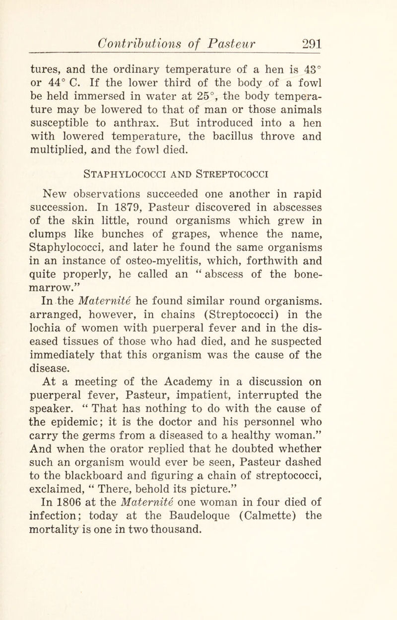 tures, and the ordinary temperature of a hen is 43° or 44° C. If the lower third of the body of a fowl be held immersed in water at 25°, the body tempera¬ ture may be lowered to that of man or those animals susceptible to anthrax. But introduced into a hen with lowered temperature, the bacillus throve and multiplied, and the fowl died. Staphylococci and Streptococci New observations succeeded one another in rapid succession. In 1879, Pasteur discovered in abscesses of the skin little, round organisms which grew in clumps like bunches of grapes, whence the name, Staphylococci, and later he found the same organisms in an instance of osteo-myelitis, which, forthwith and quite properly, he called an “ abscess of the bone- marrow.” In the Maternite he found similar round organisms, arranged, however, in chains (Streptococci) in the lochia of women with puerperal fever and in the dis¬ eased tissues of those who had died, and he suspected immediately that this organism was the cause of the disease. At a meeting of the Academy in a discussion on puerperal fever, Pasteur, impatient, interrupted the speaker. “ That has nothing to do with the cause of the epidemic; it is the doctor and his personnel who carry the germs from a diseased to a healthy woman.” And when the orator replied that he doubted whether such an organism would ever be seen, Pasteur dashed to the blackboard and figuring a chain of streptococci, exclaimed, “ There, behold its picture.” In 1806 at the Maternite one woman in four died of infection; today at the Baudeloque (Calmette) the mortality is one in two thousand.