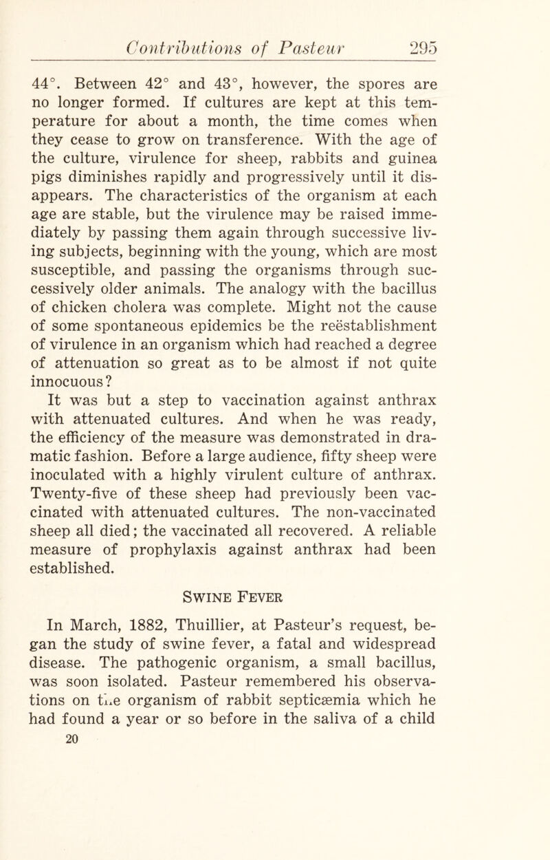 44°. Between 42° and 43°, however, the spores are no longer formed. If cultures are kept at this tem¬ perature for about a month, the time comes when they cease to grow on transference. With the age of the culture, virulence for sheep, rabbits and guinea pigs diminishes rapidly and progressively until it dis¬ appears. The characteristics of the organism at each age are stable, but the virulence may be raised imme¬ diately by passing them again through successive liv¬ ing subjects, beginning with the young, which are most susceptible, and passing the organisms through suc¬ cessively older animals. The analogy with the bacillus of chicken cholera was complete. Might not the cause of some spontaneous epidemics be the reestablishment of virulence in an organism which had reached a degree of attenuation so great as to be almost if not quite innocuous ? It was but a step to vaccination against anthrax with attenuated cultures. And when he was ready, the efficiency of the measure was demonstrated in dra¬ matic fashion. Before a large audience, fifty sheep were inoculated with a highly virulent culture of anthrax. Twenty-five of these sheep had previously been vac¬ cinated with attenuated cultures. The non-vaccinated sheep all died; the vaccinated all recovered, A reliable measure of prophylaxis against anthrax had been established. Swine Fever In March, 1882, Thuillier, at Pasteur’s request, be¬ gan the study of swine fever, a fatal and widespread disease. The pathogenic organism, a small bacillus, was soon isolated. Pasteur remembered his observa¬ tions on hue organism of rabbit septicaemia which he had found a year or so before in the saliva of a child 20