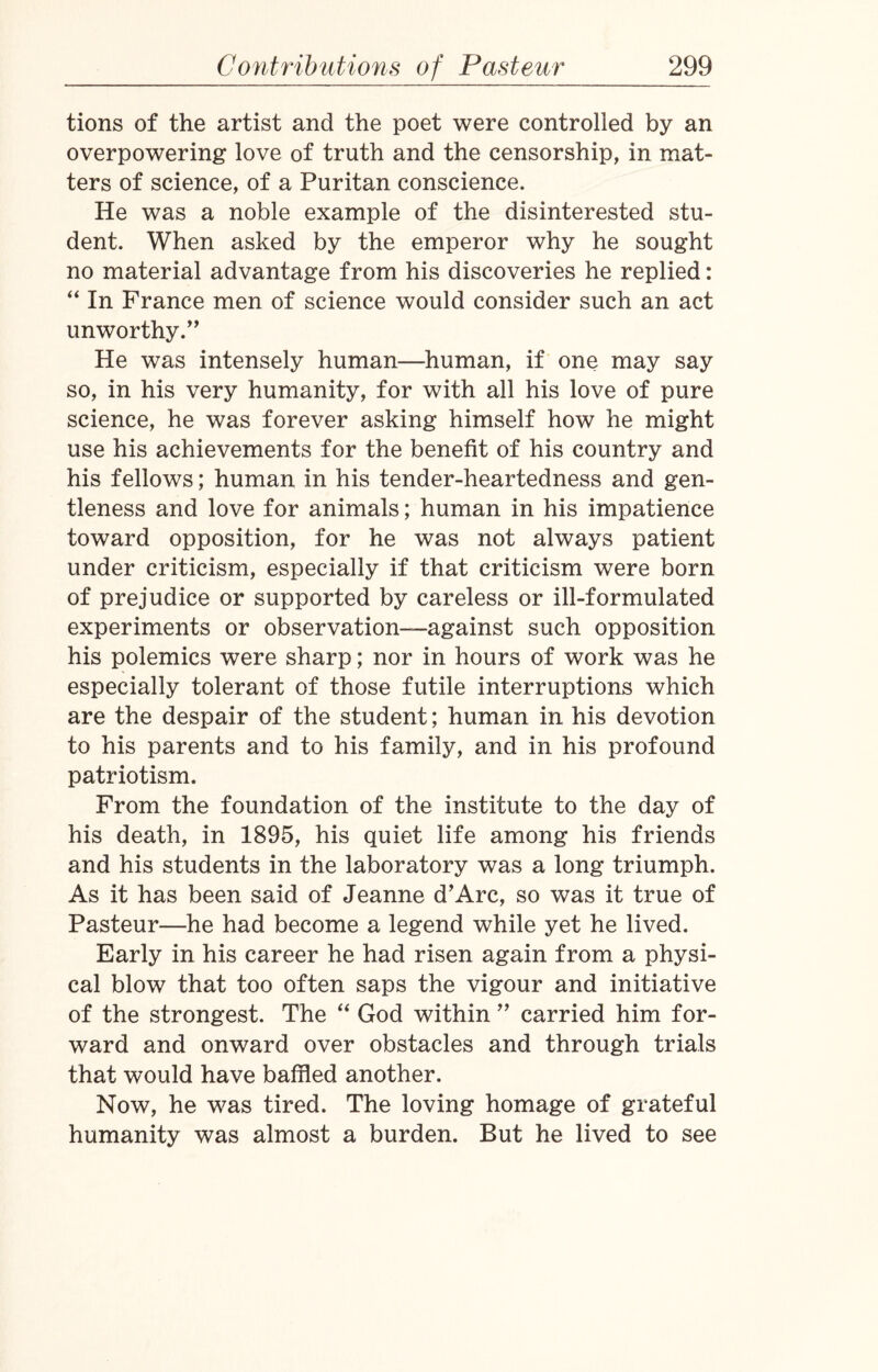 tions of the artist and the poet were controlled by an overpowering love of truth and the censorship, in mat¬ ters of science, of a Puritan conscience. He was a noble example of the disinterested stu¬ dent. When asked by the emperor why he sought no material advantage from his discoveries he replied: “ In France men of science would consider such an act unworthy.” He was intensely human—human, if one may say so, in his very humanity, for with all his love of pure science, he was forever asking himself how he might use his achievements for the benefit of his country and his fellows; human in his tender-heartedness and gen¬ tleness and love for animals; human in his impatience toward opposition, for he was not always patient under criticism, especially if that criticism were born of prejudice or supported by careless or ill-formulated experiments or observation—against such opposition his polemics were sharp; nor in hours of work was he especially tolerant of those futile interruptions which are the despair of the student; human in his devotion to his parents and to his family, and in his profound patriotism. From the foundation of the institute to the day of his death, in 1895, his quiet life among his friends and his students in the laboratory was a long triumph. As it has been said of Jeanne d’Arc, so was it true of Pasteur—he had become a legend while yet he lived. Early in his career he had risen again from a physi¬ cal blow that too often saps the vigour and initiative of the strongest. The “ God within ” carried him for¬ ward and onward over obstacles and through trials that would have baffled another. Now, he was tired. The loving homage of grateful humanity was almost a burden. But he lived to see