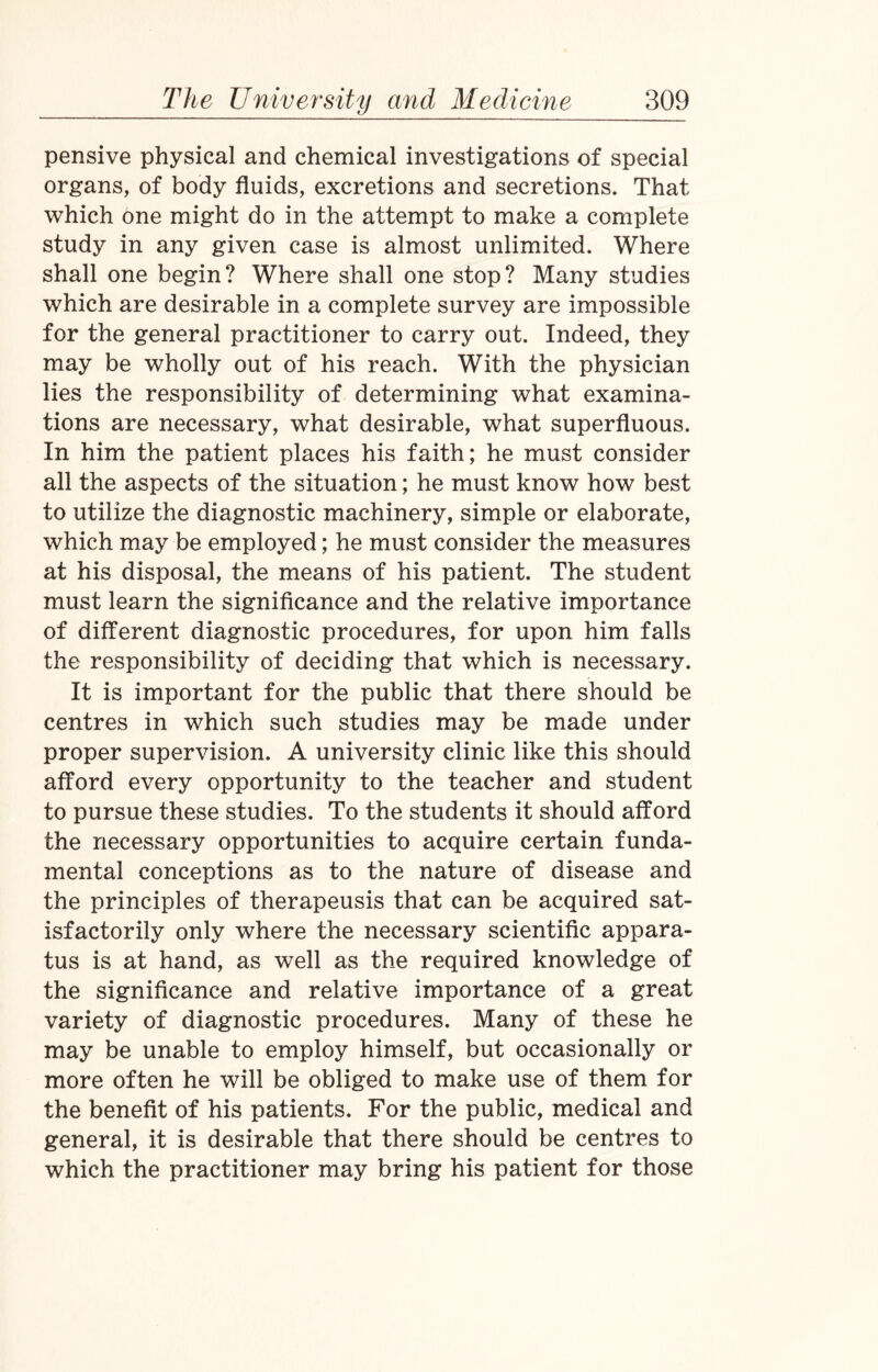 pensive physical and chemical investigations of special organs, of body fluids, excretions and secretions. That which one might do in the attempt to make a complete study in any given case is almost unlimited. Where shall one begin? Where shall one stop? Many studies which are desirable in a complete survey are impossible for the general practitioner to carry out. Indeed, they may be wholly out of his reach. With the physician lies the responsibility of determining what examina¬ tions are necessary, what desirable, what superfluous. In him the patient places his faith; he must consider all the aspects of the situation; he must know how best to utilize the diagnostic machinery, simple or elaborate, which may be employed; he must consider the measures at his disposal, the means of his patient. The student must learn the significance and the relative importance of different diagnostic procedures, for upon him falls the responsibility of deciding that which is necessary. It is important for the public that there should be centres in which such studies may be made under proper supervision. A university clinic like this should afford every opportunity to the teacher and student to pursue these studies. To the students it should afford the necessary opportunities to acquire certain funda¬ mental conceptions as to the nature of disease and the principles of therapeusis that can be acquired sat¬ isfactorily only where the necessary scientific appara¬ tus is at hand, as well as the required knowledge of the significance and relative importance of a great variety of diagnostic procedures. Many of these he may be unable to employ himself, but occasionally or more often he will be obliged to make use of them for the benefit of his patients. For the public, medical and general, it is desirable that there should be centres to which the practitioner may bring his patient for those