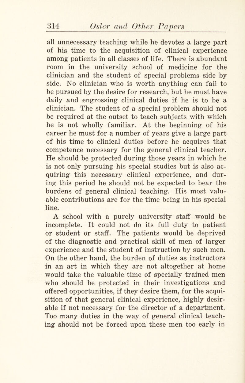 all unnecessary teaching while he devotes a large part of his time to the acquisition of clinical experience among patients in all classes of life. There is abundant room in the university school of medicine for the clinician and the student of special problems side by side. No clinician who is worth anything can fail to be pursued by the desire for research, but he must have daily and engrossing clinical duties if he is to be a clinician. The student of a special problem should not be required at the outset to teach subjects with which he is not wholly familiar. At the beginning of his career he must for a number of years give a large part of his time to clinical duties before he acquires that competence necessary for the general clinical teacher. He should be protected during those years in which he is not only pursuing his special studies but is also ac¬ quiring this necessary clinical experience, and dur¬ ing this period he should not be expected to bear the burdens of general clinical teaching. His most valu¬ able contributions are for the time being in his special line. A school with a purely university staff would be incomplete. It could not do its full duty to patient or student or staff. The patients would be deprived of the diagnostic and practical skill of men of larger experience and the student of instruction by such men. On the other hand, the burden of duties as instructors in an art in which they are not altogether at home would take the valuable time of specially trained men who should be protected in their investigations and offered opportunities, if they desire them, for the acqui¬ sition of that general clinical experience, highly desir¬ able if not necessary for the director of a department. Too many duties in the way of general clinical teach¬ ing should not be forced upon these men too early in