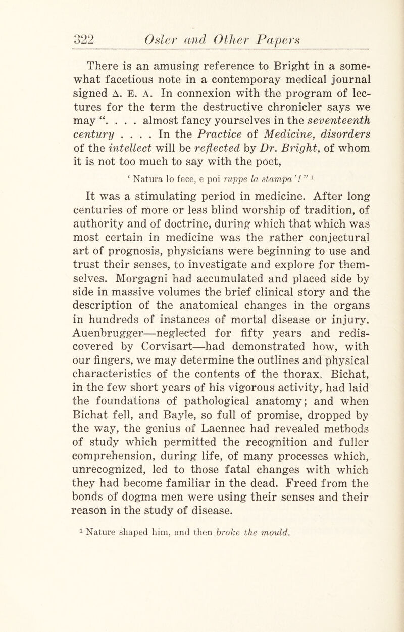 ooo There is an amusing reference to Bright in a some¬ what facetious note in a contemporay medical journal signed A. E. A. In connexion with the program of lec¬ tures for the term the destructive chronicler says we may “. . . . almost fancy yourselves in the seventeenth century .... In the Practice of Medicine, disorders of the intellect will be reflected by Dr. Bright, of whom it is not too much to say with the poet, * Natura lo fece, e poi ruppe la stampa 7 ” 1 It was a stimulating period in medicine. After long centuries of more or less blind worship of tradition, of authority and of doctrine, during which that which was most certain in medicine was the rather conjectural art of prognosis, physicians were beginning to use and trust their senses, to investigate and explore for them¬ selves. Morgagni had accumulated and placed side by side in massive volumes the brief clinical story and the description of the anatomical changes in the organs in hundreds of instances of mortal disease or injury. Auenbrugger—neglected for fifty years and redis¬ covered by Corvisart—had demonstrated how, with our fingers, we may determine the outlines and physical characteristics of the contents of the thorax, Bichat, in the few short years of his vigorous activity, had laid the foundations of pathological anatomy; and when Bichat fell, and Bayle, so full of promise, dropped by the way, the genius of Laennec had revealed methods of study which permitted the recognition and fuller comprehension, during life, of many processes which, unrecognized, led to those fatal changes with which they had become familiar in the dead. Freed from the bonds of dogma men were using their senses and their reason in the study of disease. 1 Nature shaped him, and then broke the mould.