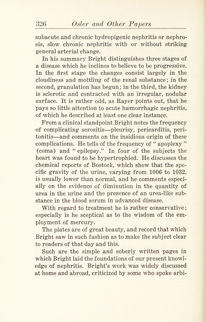 subacute and chronic hydropigenic nephritis or nephro¬ sis, slow chronic nephritis with or without striking general arterial change. In his summary Bright distinguishes three stages of a disease which he inclines to believe to be progressive. In the first stage the changes consist largely in the cloudiness and mottling of the renal substance; in the second, granulation has begun; in the third, the kidney is sclerotic and contracted with an irregular, nodular surface. It is rather odd, as Rayer points out, that he pays so little attention to acute haemorrhagic nephritis, of which he described at least one clear instance. From a clinical standpoint Bright notes the frequency of complicating serositis—pleurisy, pericarditis, peri¬ tonitis—and comments on the insidious origin of these complications. He tells of the frequency of “ apoplexy ” (coma) and “ epilepsy.” In four of the subjects the heart was found to be hypertrophied. He discusses the chemical reports of Bostock, which show that the spe¬ cific gravity of the urine, varying from 1006 to 1032, is usually lower than normal, and he comments especi¬ ally on the evidence of diminution in the quantity of urea in the urine and the presence of an urea-like sub¬ stance in the blood serum in advanced disease. With regard to treatment he is rather conservative; especially is he sceptical as to the wisdom of the em¬ ployment of mercury. The plates are of great beauty, and record that which Bright saw in such fashion as to make the subject clear to readers of that day and this. Such are the simple and soberly written pages in which Bright laid the foundations of our present knowl¬ edge of nephritis. Bright’s work was widely discussed at home and abroad, criticized by some who spoke arbi-
