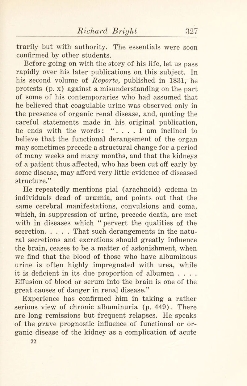 trarily but with authority. The essentials were soon confirmed by other students. Before going on with the story of his life, let us pass rapidly over his later publications on this subject. In his second volume of Reports, published in 1831, he protests (p. x) against a misunderstanding on the part of some of his contemporaries who had assumed that he believed that coagulable urine was observed only in the presence of organic renal disease, and, quoting the careful statements made in his original publication, he ends with the words: “ .... I am inclined to believe that the functional derangement of the organ may sometimes precede a structural change for a period of many weeks and many months, and that the kidneys of a patient thus affected, who has been cut off early by some disease, may afford very little evidence of diseased structure.” He repeatedly mentions pial (arachnoid) oedema in individuals dead of uraemia, and points out that the same cerebral manifestations, convulsions and coma, which, in suppression of urine, precede death, are met with in diseases which “ pervert the qualities of the secretion.That such derangements in the natu¬ ral secretions and excretions should greatly influence the brain, ceases to be a matter of astonishment, when we find that the blood of those who have albuminous urine is often highly impregnated with urea, while it is deficient in its due proportion of albumen . . . . Effusion of blood or serum into the brain is one of the great causes of danger in renal disease.” Experience has confirmed him in taking a rather serious view7 of chronic albuminuria (p. 449). There are long remissions but frequent relapses. He speaks of the grave prognostic influence of functional or or¬ ganic disease of the kidney as a complication of acute 22
