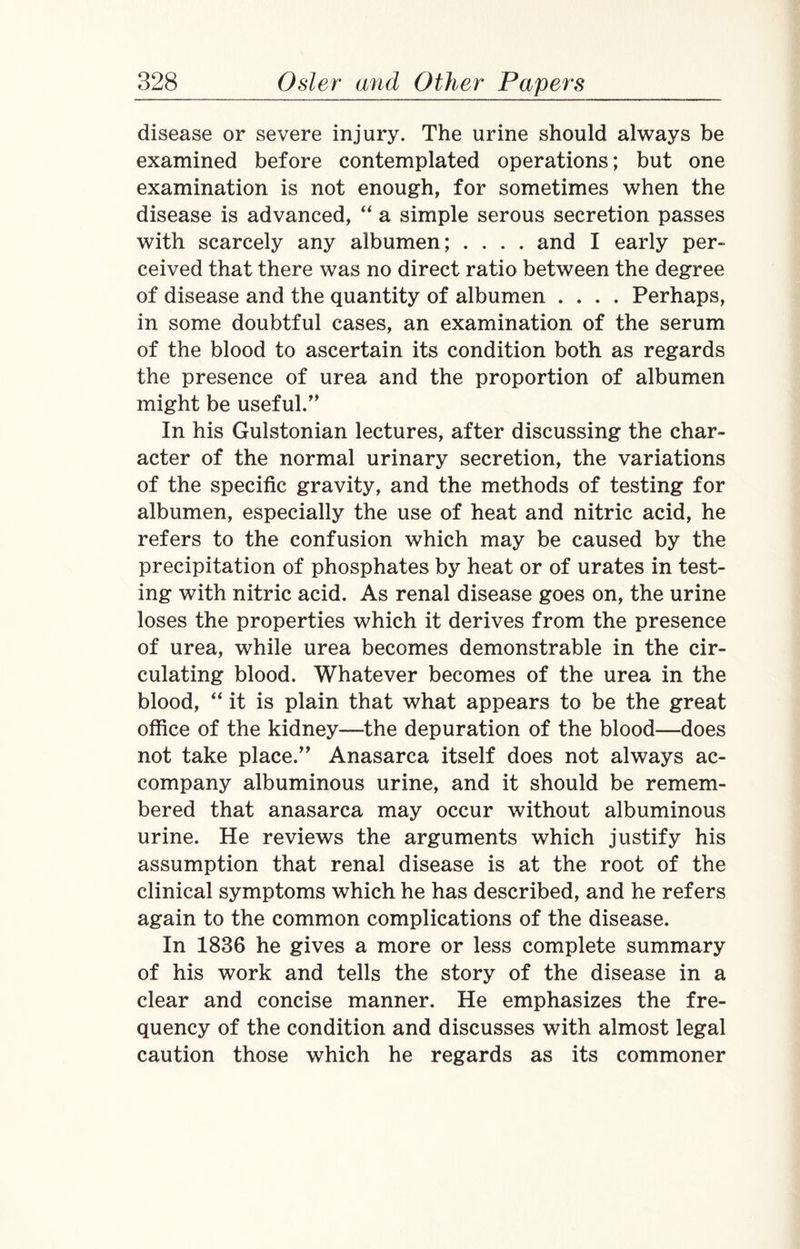 disease or severe injury. The urine should always be examined before contemplated operations; but one examination is not enough, for sometimes when the disease is advanced, “ a simple serous secretion passes with scarcely any albumen; .... and I early per¬ ceived that there was no direct ratio between the degree of disease and the quantity of albumen .... Perhaps, in some doubtful cases, an examination of the serum of the blood to ascertain its condition both as regards the presence of urea and the proportion of albumen might be useful.” In his Gulstonian lectures, after discussing the char¬ acter of the normal urinary secretion, the variations of the specific gravity, and the methods of testing for albumen, especially the use of heat and nitric acid, he refers to the confusion which may be caused by the precipitation of phosphates by heat or of urates in test¬ ing with nitric acid. As renal disease goes on, the urine loses the properties which it derives from the presence of urea, while urea becomes demonstrable in the cir¬ culating blood. Whatever becomes of the urea in the blood, “ it is plain that what appears to be the great office of the kidney—the depuration of the blood—does not take place.” Anasarca itself does not always ac¬ company albuminous urine, and it should be remem¬ bered that anasarca may occur without albuminous urine. He reviews the arguments which justify his assumption that renal disease is at the root of the clinical symptoms which he has described, and he refers again to the common complications of the disease. In 1836 he gives a more or less complete summary of his work and tells the story of the disease in a clear and concise manner. He emphasizes the fre¬ quency of the condition and discusses with almost legal caution those which he regards as its commoner