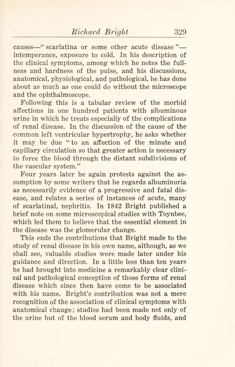 causes—“ scarlatina or some other acute disease ”— intemperance, exposure to cold. In his description of the clinical symptoms, among which he notes the full¬ ness and hardness of the pulse, and his discussions, anatomical, physiological, and pathological, he has done about as much as one could do without the microscope and the ophthalmoscope. Following this is a tabular review of the morbid affections in one hundred patients with albuminous urine in which he treats especially of the complications of renal disease. In the discussion of the cause of the common left ventricular hypertrophy, he asks whether it may be due “ to an affection of the minute and capillary circulation so that greater action is necessary to force the blood through the distant subdivisions of the vascular system.” Four years later he again protests against the as¬ sumption by some writers that he regards albuminuria as necessarily evidence of a progressive and fatal dis¬ ease, and relates a series of instances of acute, many of scarlatinal, nephritis. In 1842 Bright published a brief note on some microscopical studies with Toynbee, which led them to believe that the essential element in the disease was the glomerular change. This ends the contributions that Bright made to the study of renal disease in his own name, although, as we shall see, valuable studies were made later under his guidance and direction. In a little less than ten years he had brought into medicine a remarkably clear clini¬ cal and pathological conception of those forms of renal disease which since then have come to be associated with his name. Bright’s contribution was not a mere recognition of the association of clinical symptoms with anatomical change; studies had been made not only of the urine but of the blood serum and body fluids, and