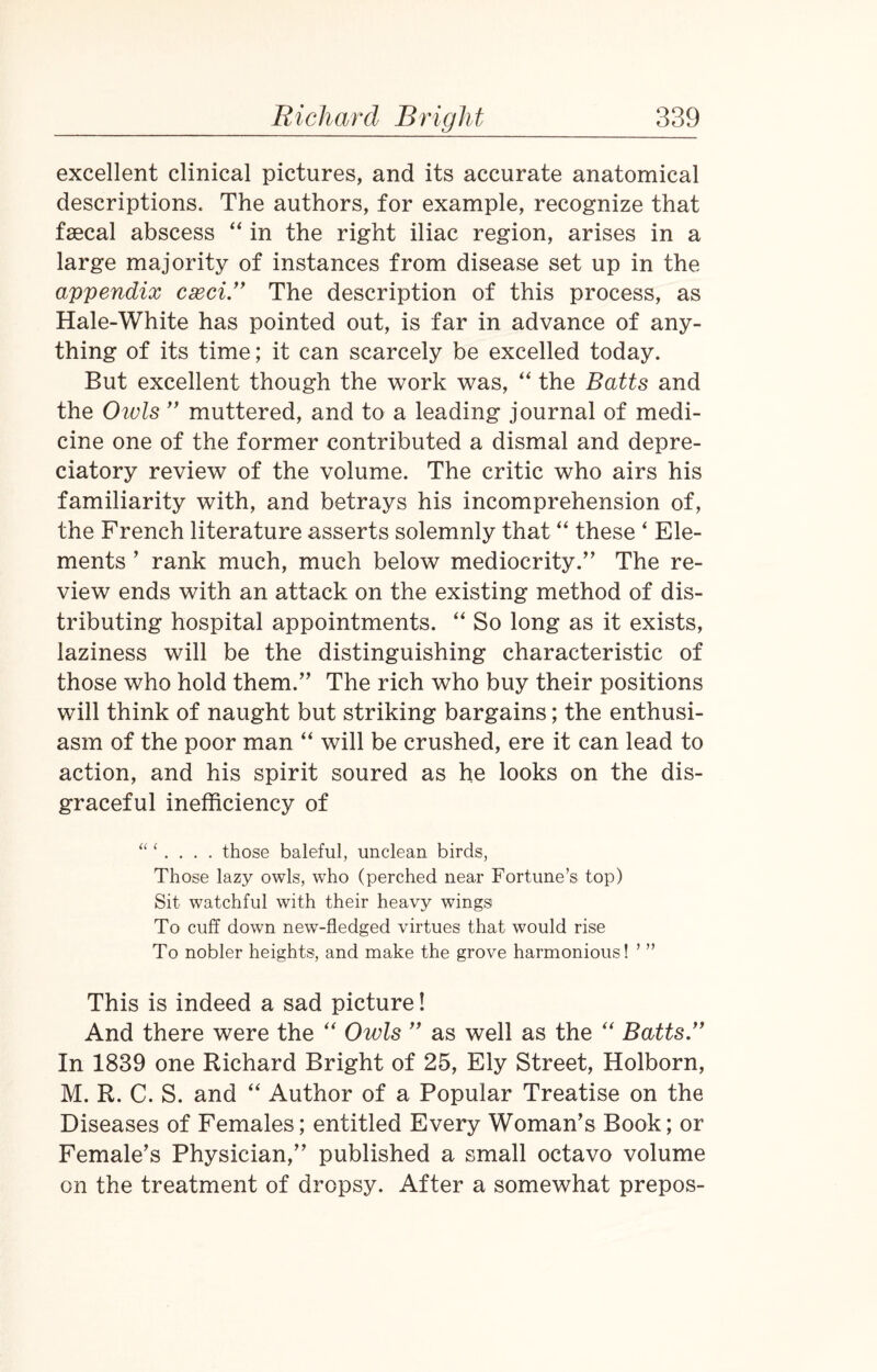 excellent clinical pictures, and its accurate anatomical descriptions. The authors, for example, recognize that faecal abscess “ in the right iliac region, arises in a large majority of instances from disease set up in the appendix cxci.” The description of this process, as Hale-White has pointed out, is far in advance of any¬ thing of its time; it can scarcely be excelled today. But excellent though the work was, “ the Batts and the Owls ” muttered, and to a leading journal of medi¬ cine one of the former contributed a dismal and depre¬ ciatory review of the volume. The critic who airs his familiarity with, and betrays his incomprehension of, the French literature asserts solemnly that “ these ‘ Ele¬ ments ’ rank much, much below mediocrity.’ The re¬ view ends with an attack on the existing method of dis¬ tributing hospital appointments. “ So long as it exists, laziness will be the distinguishing characteristic of those who hold them.” The rich who buy their positions will think of naught but striking bargains; the enthusi¬ asm of the poor man “ will be crushed, ere it can lead to action, and his spirit soured as he looks on the dis¬ graceful inefficiency of “ ‘ . . . . those baleful, unclean birds, Those lazy owls, who (perched near Fortune’s top) Sit watchful with their heavy wings To cuff down new-fledged virtues that would rise To nobler heights, and make the grove harmonious! ’ ” This is indeed a sad picture! And there were the “ Owls ” as well as the “ Batts.,f In 1839 one Richard Bright of 25, Ely Street, Holborn, M. R. C. S. and “ Author of a Popular Treatise on the Diseases of Females; entitled Every Woman’s Book; or Female’s Physician,” published a small octavo volume on the treatment of dropsy. After a somewhat prepos-