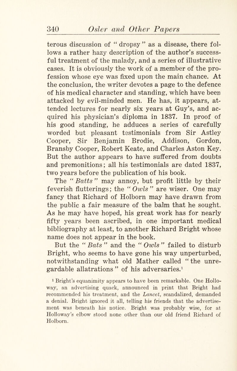 terous discussion of “ dropsy ” as a disease, there fol¬ lows a rather hazy description of the author’s success¬ ful treatment of the malady, and a series of illustrative cases. It is obviously the work of a member of the pro¬ fession whose eye was fixed upon the main chance. At the conclusion, the writer devotes a page to the defence of his medical character and standing, which have been attacked by evil-minded men. He has, it appears, at¬ tended lectures for nearly six years at Guy’s, and ac¬ quired his physician’s diploma in 1837. In proof of his good standing, he adduces a series of carefully worded but pleasant testimonials from Sir Astley Cooper, Sir Benjamin Brodie, Addison, Gordon, Bransby Cooper, Robert Keate, and Charles Aston Key. But the author appears to have suffered from doubts and premonitions; all his testimonials are dated 1837, two years before the publication of his book. The “ Batts ” may annoy, but profit little by their feverish flutterings; the “Owls” are wiser. One may fancy that Richard of Holborn may have drawn from the public a fair measure of the balm that he sought. As he may have hoped, his great work has for nearly fifty years been ascribed, in one important medical bibliography at least, to another Richard Bright whose name does not appear in the book. But the “ Bats ” and the “ Owls ” failed to disturb Bright, who seems to have gone his way unperturbed, notwithstanding what old Mather called “ the unre- gardable allatrations ” of his adversaries.1 1 Bright’s equanimity appears to have been remarkable. One Hollo¬ way, an advertising quack, announced in print that Bright had recommended his treatment, and the Lancet, scandalized, demanded a denial. Bright ignored it all, telling his friends that the advertise¬ ment was beneath his notice. Bright was probably wise, for at Holloway’s elbow stood none other than our old friend Richard of Holborn.