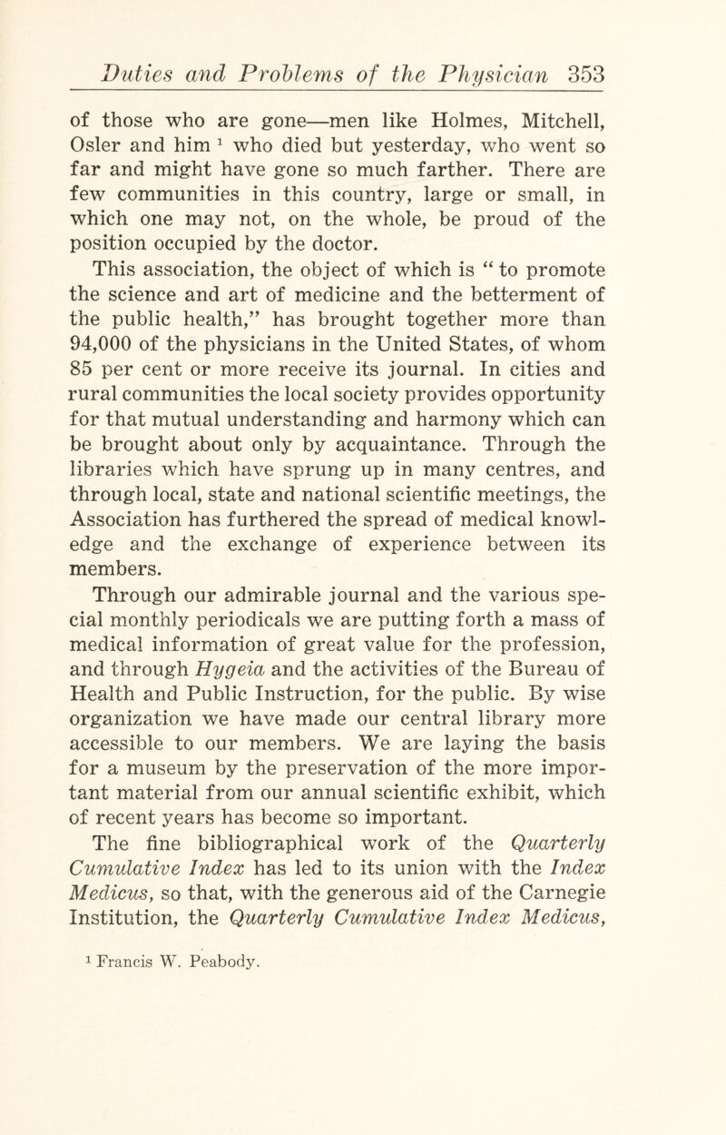 of those who are gone—men like Holmes, Mitchell, Osier and him 1 who died but yesterday, who went so far and might have gone so much farther. There are few communities in this country, large or small, in which one may not, on the whole, be proud of the position occupied by the doctor. This association, the object of which is “ to promote the science and art of medicine and the betterment of the public health,” has brought together more than 94,000 of the physicians in the United States, of whom 85 per cent or more receive its journal. In cities and rural communities the local society provides opportunity for that mutual understanding and harmony which can be brought about only by acquaintance. Through the libraries which have sprung up in many centres, and through local, state and national scientific meetings, the Association has furthered the spread of medical knowl¬ edge and the exchange of experience between its members. Through our admirable journal and the various spe¬ cial monthly periodicals we are putting forth a mass of medical information of great value for the profession, and through Hygeia and the activities of the Bureau of Health and Public Instruction, for the public. By wise organization we have made our central library more accessible to our members. We are laying the basis for a museum by the preservation of the more impor¬ tant material from our annual scientific exhibit, which of recent years has become so important. The fine bibliographical work of the Quarterly Cumulative Index has led to its union with the Index Medicus, so that, with the generous aid of the Carnegie Institution, the Quarterly Cumulative Index Medicus, 1 Francis W. Peabody.