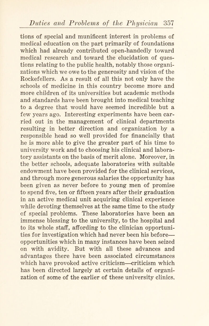 tions of special and munificent interest in problems of medical education on the part primarily of foundations which had already contributed open-handedly toward medical research and toward the elucidation of ques¬ tions relating to the public health, notably those organi¬ zations which we owe to the generosity and vision of the Rockefellers. As a result of all this not only have the schools of medicine in this country become more and more children of its universities but academic methods and standards have been brought into medical teaching to a degree that would have seemed incredible but a few years ago. Interesting experiments have been car¬ ried out in the management of clinical departments resulting in better direction and organization by a responsible head so well provided for financially that he is more able to give the greater part of his time to university work and to choosing his clinical and labora¬ tory assistants on the basis of merit alone. Moreover, in the better schools, adequate laboratories with suitable endowment have been provided for the clinical services, and through more generous salaries the opportunity has been given as never before to young men of promise to spend five, ten or fifteen years after their graduation in an active medical unit acquiring clinical experience while devoting themselves at the same time to the study cf special problems. These laboratories have been an immense blessing to the university, to the hospital and to its whole staff, affording to the clinician opportuni¬ ties for investigation which had never been his before— opportunities which in many instances have been seized on with avidity. But with all these advances and advantages there have been associated circumstances which have provoked active criticism—criticism which has been directed largely at certain details of organi¬ zation of some of the earlier of these university clinics.