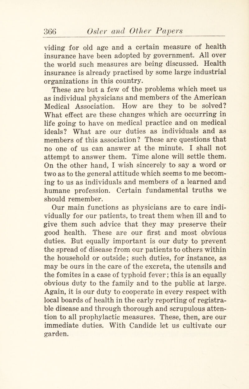 viding for old age and a certain measure of health insurance have been adopted by government. All over the world such measures are being discussed. Health insurance is already practised by some large industrial organizations in this country. These are but a few of the problems which meet us as individual physicians and members of the American Medical Association. How are they to be solved? What effect are these changes which are occurring in life going to have on medical practice and on medical ideals? What are our duties as individuals and as members of this association? These are questions that no one of us can answer at the minute. I shall not attempt to answer them. Time alone will settle them. On the other hand, I wish sincerely to say a word or two as to the general attitude which seems to me becom¬ ing to us as individuals and members of a learned and humane profession. Certain fundamental truths we should remember. Our main functions as physicians are to care indi¬ vidually for our patients, to treat them when ill and to give them such advice that they may preserve their good health. These are our first and most obvious duties. But equally important is our duty to prevent the spread of disease from our patients to others within the household or outside; such duties, for instance, as may be ours in the care of the excreta, the utensils and the fomites in a case of typhoid fever; this is an equally obvious duty to the family and to the public at large. Again, it is our duty to cooperate in every respect with local boards of health in the early reporting of registra¬ ble disease and through thorough and scrupulous atten¬ tion to all prophylactic measures. These, then, are our immediate duties. With Candide let us cultivate our garden.