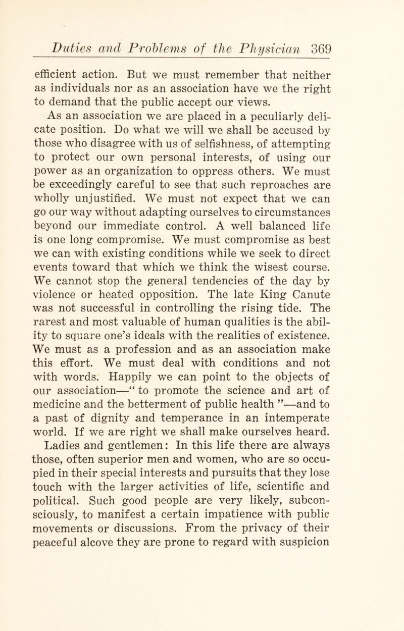efficient action. But we must remember that neither as individuals nor as an association have we the right to demand that the public accept our views. As an association we are placed in a peculiarly deli¬ cate position. Do what we will we shall be accused by those who disagree with us of selfishness, of attempting to protect our own personal interests, of using our power as an organization to oppress others. We must be exceedingly careful to see that such reproaches are wholly unjustified. We must not expect that we can go our way without adapting ourselves to circumstances beyond our immediate control. A well balanced life is one long compromise. We must compromise as best we can with existing conditions while we seek to direct events toward that which we think the wisest course. We cannot stop the general tendencies of the day by violence or heated opposition. The late King Canute was not successful in controlling the rising tide. The rarest and most valuable of human qualities is the abil¬ ity to square one’s ideals with the realities of existence. We must as a profession and as an association make this effort. We must deal with conditions and not with words. Happily we can point to the objects of our association—“ to promote the science and art of medicine and the betterment of public health ”—and to a past of dignity and temperance in an intemperate world. If we are right we shall make ourselves heard. Ladies and gentlemen: In this life there are always those, often superior men and women, who are so occu¬ pied in their special interests and pursuits that they lose touch with the larger activities of life, scientific and political. Such good people are very likely, subcon¬ sciously, to manifest a certain impatience with public movements or discussions. From the privacy of their peaceful alcove they are prone to regard with suspicion